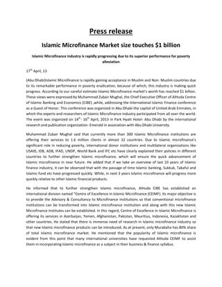 Press release
Islamic Microfinance Market size touches $1 billion
Islamic Microfinance industry is rapidly progressing due to its superior performance for poverty
alleviation
17th
April, 13
(Abu Dhabi)Islamic Microfinance is rapidly gaining acceptance in Muslim and Non- Muslim countries due
to its remarkable performance in poverty eradication; because of which, this industry is making quick
progress. According to our careful estimate Islamic Microfinance market’s worth has reached $1 billion.
These views were expressed by Muhammad Zubair Mughal, the Chief Executive Officer of AlHuda Centre
of Islamic Banking and Economics (CIBE) ,while, addressing the International Islamic Finance conference
as a Guest of Honor. This conference was organized in Abu Dhabi-the capital of United Arab Emirates, in
which the experts and researchers of Islamic Microfinance industry participated from all over the world.
The event was organized on 14th
- 16th
April, 2013 in Park Hyatt Hotel- Abu Dhabi by the international
research and publication organization- Emerald in association with Abu Dhabi University.
Muhammad Zubair Mughal said that currently more than 300 Islamic Microfinance institutions are
offering their services to 1.6 million clients in almost 32 countries. Due to Islamic microfinance’s
significant role in reducing poverty, international donor institutions and multilateral organizations like
USAID, IDB, ADB, IFAD, UNDP, World Bank and IFC etc have clearly explained their policies in different
countries to further strengthen Islamic microfinance, which will ensure the quick advancement of
Islamic microfinance in near future. He added that if we take an overview of last 10 years of Islamic
finance industry, it can be observed that with the passage of time Islamic banking, Sukkuk, Takaful and
Islamic fund etc have progressed quickly. While, in next 3 years Islamic microfinance will progress more
quickly relative to other Islamic financial products.
He informed that to further strengthen Islamic microfinance, AlHuda CIBE has established an
international division named “Centre of Excellence in Islamic Microfinance (CEIMF). Its major objective is
to provide the Advisory & Consultancy to Microfinance Institutions so that conventional microfinance
institutions can be transformed into Islamic microfinance institution and along with this new Islamic
Microfinance Institutes can be established. In this regard, Centre of Excellence in Islamic Microfinance is
offering its services in Azerbaijan, Yemen, Afghanistan, Pakistan, Mauritius, Indonesia, Kazakhstan and
other countries. He stated that there is immense need of research in Islamic microfinance industry so
that new Islamic microfinance products can be introduced. As at present, only Murabaha has 80% share
of total Islamic microfinance market. He mentioned that the popularity of Islamic microfinance is
evident from this point that many international universities have requested AlHuda CEIMF to assist
them in incorporating Islamic microfinance as a subject in their business & finance syllabus.
 