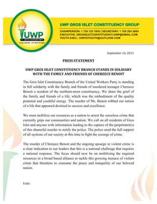  
	
  
	
  
	
  
	
  
	
  
	
  
	
  
	
  
	
  	
  
	
  	
  
	
  	
  	
  	
  	
  	
  	
  	
  	
  	
  	
  	
  	
  	
  	
  	
  	
  	
  	
  	
  	
  	
  	
  	
  	
  	
  	
  	
  	
  	
  	
  	
  	
  	
  	
  	
  	
  	
  	
  	
  	
  	
  	
  	
  	
  	
  	
  	
  	
  	
  	
  	
  	
  	
  	
  	
  	
  	
  	
  	
  	
  	
  	
  	
  	
  	
  	
  	
  	
  	
  	
  	
  	
  	
  	
  	
  	
  	
  	
  	
  	
  	
  	
  	
  	
  	
  	
  	
  	
  	
  	
  	
  	
  	
  	
  	
  	
  	
  	
  	
  	
  	
  	
  	
  	
  	
  	
  	
  	
  	
  	
  	
  	
  	
  	
  	
  	
  	
  	
  	
  	
  	
  	
  	
  September	
  16,	
  2013	
  
	
  	
  	
  	
  	
  	
  	
  	
  	
  	
  	
  	
  	
  	
  	
  	
  	
  	
  	
  	
  	
  	
  	
  	
  	
  	
  	
  	
  	
  	
  	
  	
  	
  	
  	
  	
  	
  	
  	
  	
  	
  	
  	
  	
  	
  	
  	
  	
  	
  	
  	
  	
  	
  	
  	
  	
  	
  	
  	
  	
  	
  	
  	
  	
  	
  	
  	
  	
  	
  	
  	
  	
  	
  	
  	
  	
  	
  	
  	
  	
  	
  	
  	
  	
  	
  	
  	
  	
  	
  	
  	
  	
  	
  	
  	
  	
  	
  	
  	
  	
  	
  	
  	
  	
  	
  	
  	
  	
  	
  	
  	
  	
  	
  	
  	
  
PRESS	
  STATEMENT	
  
	
  
	
  
UWP	
  GROS	
  ISLET	
  CONSTITUENCY	
  BRANCH	
  STANDS	
  IN	
  SOLIDARY	
  	
  
WITH	
  THE	
  FAMILY	
  AND	
  FRIENDS	
  OF	
  CHEREECE	
  BENOIT	
  
The Gros Islet Constituency Branch of the United Workers Party is standing
in full solidarity with the family and friends of murdered teenager Chereece
Benoit a resident of the northern-most constituency. We share the grief of
the family and friends of a life, which was the embodiment of the quality
potential and youthful energy. The murder of Ms. Benoit robbed our nation
of a life that appeared destined to success and excellence.
We must mobilize our resources as a nation to arrest the senseless crime that
currently grips our communities and nation. We call on all residents of Gros
Islet and anyone with information leading to the capture of the perpetrator(s)
of this shameful murder to notify the police. The police need the full support
of all sections of our society at this time to fight the scourge of crime.
The murder of Chereece Benoit and the ongoing upsurge in violent crime is
a clear indication to our leaders that this is a national challenge that requires
a national response. The focus should now be on mobilizing the required
resources in a broad based alliance to tackle this growing menace of violent
crime that threatens to consume the peace and tranquility of our beloved
nation.
Ends/.
 