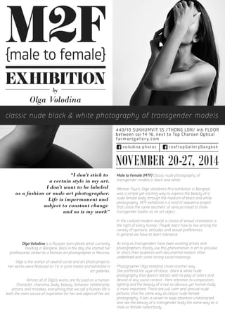 M2F 
EXHIBITION 
Olga Volodina 
classic nude black & white photography of transgender models 
NOVEMBER 20-27, 2014 
“I don’t stick to 
a certain style in my art. 
I don’t want to be labeled 
as a fashion or nude art photographer. 
Life is impermanent and 
subject to constant change 
and so is my work” 
by 
440/10 SUKHUMVIT 55 /THONG LOR/ 4th FLOOR 
between soi 14-16, next to Top Charoen Optical 
farmanigallery.com 
rooftopGalleryBangkovolodina.photos  k 
Olga Volodina is a Russian-born photo artist currently 
residing in Bangkok. Back in the day she started her 
professional career as a fashion art photographer in Moscow. 
Olga is the author of several social and art photo projects. 
Her works were featured on TV, in print media and exhibited in 
art galleries. 
AAllmmoosst all of Olga's works are focused on a human. 
Character, charisma, body, beauty, behavior, relationship, 
actions and mistakes, everything that we call a human life is 
both the main source of inspiration for her and object of her art. 
Male to Female (MTF) Classic nude photography of 
transgender models in black and white. 
Woman Touch, Olga Volodina's first exhibition in Bangkok, 
was a simple yet exciting way to express the beauty of a 
nude female body through the medium of black and white 
photography. MTF exhibition is a kind of sequence project 
that utilize the same aesthetic of sensual mood to show 
transgender bodies as an art object. 
In the civilized modern world, a choice of sexual orientation is 
the right of every human. People learn how to live among the 
variety of opinions, attitudes and sexual preferences. 
In general we have to learn tolerance. 
As long as transgenders have been existing artists and 
photographers mostly use this phenomenon in art to provoke 
or shock their audience with documental realism often 
uunnddeerrlliinneedd with some strong social meanings. 
Photographer Olga Volodina chose another way. 
She prefered the style of classic black & white nude 
photography that doesn’t attract with its play of colors and 
devoid of any social context . Here attention to composition, 
lighting and the beauty of a not-so-obvious-yet human body 
is more important. There are just calm and sensual nude 
ppiiccttuures shot the same way as classic nude female 
photography. It lets a viewer to keep attention undistracted 
and see the beauty of a transgender body the same way as a 
male or female naked body. 
{male to female} 
