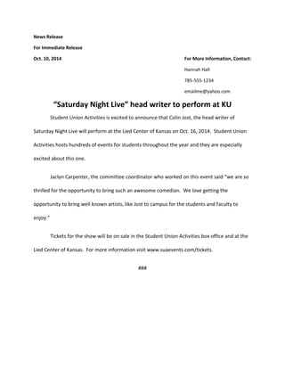 News Release 
For Immediate Release 
Oct. 10, 2014 For More Information, Contact: 
Hannah Hall 
785-555-1234 
emailme@yahoo.com 
“Saturday Night Live” head writer to perform at KU 
Student Union Activities is excited to announce that Colin Jost, the head writer of 
Saturday Night Live will perform at the Lied Center of Kansas on Oct. 16, 2014. Student Union 
Activities hosts hundreds of events for students throughout the year and they are especially 
excited about this one. 
Jaclyn Carpenter, the committee coordinator who worked on this event said “we are so 
thrilled for the opportunity to bring such an awesome comedian. We love getting the 
opportunity to bring well known artists, like Jost to campus for the students and faculty to 
enjoy.” 
Tickets for the show will be on sale in the Student Union Activities box office and at the 
Lied Center of Kansas. For more information visit www.suaevents.com/tickets. 
### 
