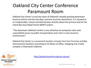 Oakland City Center Conference
Paramount Room
http://productsummit.org
Oakland City Center is truly the heart of Oakland’s steadily growing downtown
business district and the East Bay’s premier business destination. It is situated in
an irreplaceable, transit-oriented location directly above the primary hub for the
entire Bay Area Rapid Transit (BART) system.
“The downtown Oakland market is very attractive to companies who seek
unparalleled access to public transportation and a first in class business
environment.”
Oakland City Center is a convenient location minutes from San Francisco and Bay
Area business locations consisting of 12 blocks of office, shopping and a hotel
complex in Downtown Oakland.
12
http://productsummit.org/our-venue/
 