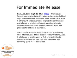 For Immediate Release
http://productsummit.org
OAKLAND, Calif. - Sept. 16, 2015 - PRLog -- The Product
Summit is coming to Oakland! It is taking place at the Oakland
City Center Conference Paramount Room on October 9, 2015.
It is the fourth all day event that originated in San Francisco
and is fueled by product enthusiasts questioning how to
infuse excellence into their products, services, teams and
processes for all types of businesses.
The focus of The Product Summit Oakland is “Transforming
Ideas Into Products.” It takes place on Friday, October 9, 2015.
It is followed by an Afterparty at Tech Liminal, Oakland's
original technology hot spot, tech education salon and
coworking space at 555 12th Street.
2
 
