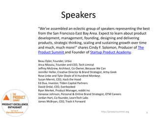 Speakers
http://productsummit.org
"We’ve assembled an eclectic group of speakers representing the best
from the San Francisco East Bay Area. Expect to learn about product
development, management, founding, designing and delivering
products, strategic thinking, scaling and sustaining growth over time
and much, much more!" shares Cindy F. Solomon, Producer of The
Product Summit and Founder of Startup Product Academy.
Beau Oyler, Founder, Urbio
Anca Mosoiu, Founder and CEO, Tech Liminal
Jeffrey McGrew, Architect, Co-Owner, Because We Can
Jennifer Heller, Creative Director & Brand Strategist, Artsy Geek
Rose Linke and Tyler Doyle of A Hundred Monkeys
Susan Mernit, CEO, Hack the Hood
Ed Dua, Investor, Tilden Capital Partners
David Ordal, CEO, Everbooked
Ryan Merket, Product Manager, reddit Inc
Vaneese Johnson, Personal & Online Brand Strategist, OTM Careers
Jordan Hart, Co-founder, LearnTech Labs
James McBryan, CEO, Track it Forward
3
 