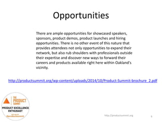 Opportunities
http://productsummit.org
There are ample opportunities for showcased speakers,
sponsors, product demos, product launches and hiring
opportunities. There is no other event of this nature that
provides attendees not only opportunities to expand their
network, but also rub shoulders with professionals outside
their expertise and discover new ways to forward their
careers and products available right here within Oakland's
vicinity.
6
http://productsummit.org/wp-content/uploads/2014/10/Product-Summit-brochure_2.pdf
 