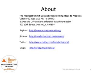 About
http://productsummit.org
The Product Summit Oakland: Transforming Ideas To Products
October 9, 2015 9:00 AM - 5:00 PM
at Oakland City Center Conference Paramount Room
500 12th Street, Oakland, CA 94607
Register: http://www.productsummit.org
Sponsor: http://productsummit.org/sponsor
Twitter: http://www.twitter.com/productsummit
Email: info@productsummit.org
8
 