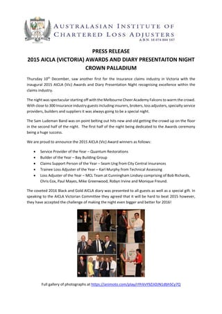 
PRESS RELEASE 
2015 AICLA (VICTORIA) AWARDS AND DIARY PRESENTAITON NIGHT 
CROWN PALLADIUM 
Thursday  10th
  December,  saw  another  first  for  the  Insurance  claims  industry  in  Victoria  with  the 
inaugural 2015 AICLA (Vic) Awards and Diary Presentation Night recognising excellence within the 
claims industry. 
The night was spectacular starting off with the Melbourne Cheer Academy Falcons to warm the crowd.  
With close to 300 Insurance industry guests including insurers, brokers, loss adjusters, specialty service 
providers, builders and suppliers it was always going to be a special night. 
The Sam Ludeman Band was on point belting out hits new and old getting the crowd up on the floor 
in the second half of the night.  The first half of the night being dedicated to the Awards ceremony 
being a huge success.  
We are proud to announce the 2015 AICLA (Vic) Award winners as follows:  
 Service Provider of the Year – Quantum Restorations 
 Builder of the Year – Bay Building Group 
 Claims Support Person of the Year – Seam Ung from City Central Insurances 
 Trainee Loss Adjuster of the Year – Karl Murphy from Technical Assessing 
 Loss Adjuster of the Year – MCL Team at Cunningham Lindsey comprising of Bob Richards, 
Chris Cox, Paul Mayes, Mike Greenwood, Robyn Irvine and Monique Freund. 
The coveted 2016 Black and Gold AICLA diary was presented to all guests as well as a special gift. In 
speaking to the AICLA Victorian Committee they agreed that it will be hard to beat 2015 however, 
they have accepted the challenge of making the night even bigger and better for 2016! 
 
Full gallery of photographs at https://animoto.com/play/rYhVvY9ZJiOJN1dbhSCy7Q  
 