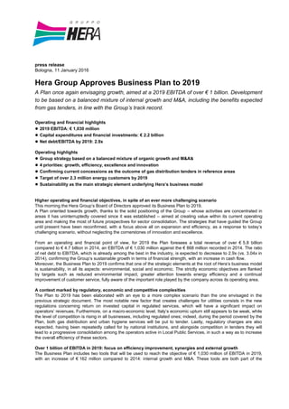 press release
Bologna, 11 January 2016
Hera Group Approves Business Plan to 2019
A Plan once again envisaging growth, aimed at a 2019 EBITDA of over € 1 billion. Development
to be based on a balanced mixture of internal growth and M&A, including the benefits expected
from gas tenders, in line with the Group’s track record.
Operating and financial highlights
● 2019 EBITDA: € 1,030 million
● Capital expenditures and financial investments: € 2.2 billion
● Net debt/EBITDA by 2019: 2.9x
Operating highlights
● Group strategy based on a balanced mixture of organic growth and M&As
● 4 priorities: growth, efficiency, excellence and innovation
● Confirming current concessions as the outcome of gas distribution tenders in reference areas
● Target of over 2.3 million energy customers by 2019
● Sustainability as the main strategic element underlying Hera’s business model
Higher operating and financial objectives, in spite of an ever more challenging scenario
This morning the Hera Group’s Board of Directors approved its Business Plan to 2019.
A Plan oriented towards growth, thanks to the solid positioning of the Group – whose activities are concentrated in
areas it has uninterruptedly covered since it was established – aimed at creating value within its current operating
area and making the most of future prospectives for sector consolidation. The strategies that have guided the Group
until present have been reconfirmed, with a focus above all on expansion and efficiency, as a response to today’s
challenging scenario, without neglecting the cornerstones of innovation and excellence.
From an operating and financial point of view, for 2019 the Plan foresees a total revenue of over € 5.8 billion
compared to € 4.7 billion in 2014, an EBITDA of € 1,030 million against the € 868 million recorded in 2014. The ratio
of net debt to EBITDA, which is already among the best in the industry, is expected to decrease to 2.9x (vs. 3.04x in
2014), confirming the Group’s sustainable growth in terms of financial strength, with an increase in cash flow.
Moreover, the Business Plan to 2019 confirms that one of the strategic elements at the root of Hera’s business model
is sustainability, in all its aspects: environmental, social and economic. The strictly economic objectives are flanked
by targets such as reduced environmental impact, greater attention towards energy efficiency and a continual
improvement of customer service, fully aware of the important role played by the company across its operating area.
A context marked by regulatory, economic and competitive complexities
The Plan to 2019 has been elaborated with an eye to a more complex scenario than the one envisaged in the
previous strategic document. The most notable new factor that creates challenges for utilities consists in the new
regulations concerning return on invested capital in regulated services, which will have a significant impact on
operators’ revenues. Furthermore, on a macro-economic level, Italy’s economic upturn still appears to be weak, while
the level of competition is rising in all businesses, including regulated ones; indeed, during the period covered by the
Plan, both gas distribution and urban hygiene services will be put to tender. Lastly, regulatory changes are also
expected, having been repeatedly called for by national institutions, and alongside competition in tenders they will
lead to a progressive consolidation among the operators active in Local Public Services, in such a way as to increase
the overall efficiency of these sectors.
Over 1 billion of EBITDA in 2019: focus on efficiency improvement, synergies and external growth
The Business Plan includes two tools that will be used to reach the objective of € 1,030 million of EBITDA in 2019,
with an increase of € 162 million compared to 2014: internal growth and M&A. These tools are both part of the
 