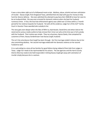 It was a story taken right out of a Hollywood movie script. Adultery, abuse, alcohol and even solicitation
of murder. Stacey Cargill, from Kingwood Texas, admitted that she slept with guys for money to help
fund her divorce defense. She even admitted the attempt to pay Gary Hein 3500.00 to have her soon to
be ex-husband killed. She was even arrested for domestic violence when she beat her husband
numerous times. In fact, the local law enforcement agency was called over 12 times within a 7 month
period for her violence towards her husband. Yet with all this evidence, Judge Farr of the 312th
Family
Court in Houston Texas awarded sole custody to her.
The story gets even deeper when the likes of Mihn Le, Kyle Kessler, David Ortiz and others lied on the
stand and to various media outlets to help remove their minor son who at the time was in full custody
with her husband. Their motive was simple. They ran a business, Xpress Geeks, that competed for
customers of then, Stacey Vanderbrown now Stacey Cargill, husband.
This isn’t the only divorce that Cargill has been through. Her first marriage ended in divorce due to her
also committing adultery. Her second marriage ended with her domestic violence on her second
husband as well.
It is a sad ending to a story all too familiar for good fathers being robbed of their kids from Judges in
Texas. Judge Farr needs to be reprimanded for his actions. The law agencies and the Harris County
District Attorney needs to be held responsible in letting Stacey Cargill get away with solicitation of
murder simply because she is a woman.
 