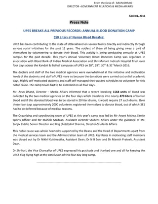 From the Desk of: ARUN DHAND
DIRECTOR –GOVERNMENT RELATIONS & MEDIA AFFAIRS
April 01, 2016
Press Note
UPES BREAKS ALL PREVIOUS RECORDS: ANNUAL BLOOD DONATION CAMP
550 Liters of Human Blood Donated
UPES has been contributing to the state of Uttarakhand on several fronts directly and indirectly through
various social initiatives for the past 12 years. The noblest of them all being giving away a part of
themselves by volunteering to donate their blood. This activity is being conducting annually at UPES
campus for the past decade. This year’s Annual Voluntary Blood Donation Camp was organized in
association with Blood Bank of Indian Medical Association and Shri Mahant Indresh Hospital Trust over
four days across the Kandoli & Bidholi campuses of UPES on 28th
, 29th
, 30th
& 31st
March 2016.
The doctors and staff of the two medical agencies were overwhelmed at the initiative and motivation
levels of the students and staff of UPES more so because the donations were carried out on full academic
days. Highly self-motivated students and staff self-managed their packed schedules to volunteer for this
noble cause. The camp hours had to be extended on all four days.
Mr. Arun Dhand, Director – Media Affairs informed that a record breaking 1568 units of blood was
collected by the two medical agencies on the four days which translates into nearly 470 Liters of human
blood and if this donated blood was to be stored in 20 liter drums, it would require 27 such drums. Over
these four days approximately 2000 volunteers registered themselves to donate blood, out of which 381
had to be deferred because of medical reasons.
The Organizing and coordinating team of UPES at this year’s camp was led by Mr Anant Mishra, Senior
Sports Officer and Mr Manish Madaan, Assistant Director Student Affairs under the guidance of Mr.
Sanjiv Zutshi, Senior Director and Brig (Retd) Anil Sharma, Director-Students Affairs.
This noble cause was whole heartedly supported by the Deans and the Head of Departments apart from
the medical services team and the Administration team of UPES. Key Roles in motivating staff members
was played out by Dr Nikhil Kulshrestha, Assistant Dean; Dr N B Soni and Dr Manish Prateek, Assistant
Dean.
Dr Shrihari, the Vice Chancellor of UPES expressed his gratitude and thanked one and all for keeping the
UPES Flag Flying high at the conclusion of this four day long camp.
---------------------------------------------------------------------------
 