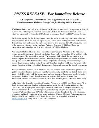 PRESS RELEASE: For Immediate Release
U.S. Supreme Court Hears Oral Arguments in U.S. v. Texas.
The Government Makes a Strong Case for Moving DAPA Forward.
Washington D.C. - April 18th, 2016 - Today, the Supreme Court heard oral arguments in United
States v. Texas. The highest court will now decide whether the President’s deferred action
initiatives announced in November 2014, known as expanded DACA and DAPA, move forward.
The lawyers arguing for the deferred action initiatives made a convincing case that the law and
the Constitution are on our side. As expected, the Justices asked probing questions to both sides,
demonstrating they understand the high stakes involved this case said David Nachman, Esq., one
of the Managing Attorneys at the Nachman Phulwani Zimovcak (NPZ) Law Group an
immigration and nationality law firm with offices in NY, NJ and Indiana.
According to Michael Phulwani, Esq., one of the other Managing Attorneys at the NPZ Law
Group, much of the argument focused on whether Texas really has standing â€“ a sufficient stake
in the outcome of the case to file a lawsuit. The arguments highlighted the fact that this is a
political dispute about enforcement policies, not the type of legal dispute that should be before
the Supreme Court. Mr. Phulwani states "Texas arguments on standing are unconvincing". As
Justice Breyer noted, a finding by the Court that Texas has standing could flood the courts with
lawsuits based on all kinds of political disagreements between States and the federal government.
President Obama’s deferred action initiatives advance common-sense enforcement priorities. To
qualify for deferred action, individuals must have continuously resided in the United States since
January 1, 2010, register with the government and pass a criminal background check. Instead of
tearing apart families through broad enforcement actions, the President is letting law
enforcement officials focus their attention on those who pose the greatest threats to public safety.
Ludka Zimovcak, Esq., also one of the Managing Attorneys at the NPZ Law Group states: "It is
clearly the case that many families and communities would benefit from the initiatives. The
DAPA and DACA II programs are a logical extension of the DACA program announced by
President Obama in 2012." The immigration and nationality lawyers and attorneys at the
Nachman Phulwani Zimovcak (NPZ) Law Group assist clients throughout the U.S. with regard
to business and family immigration law issues including Waivers, Deferred Action Applications
(DAPA, DACA, etc.) and Work and Travel Permits and can be reached by e-mail at
info@visaserve.com or by phone at 201-670-0006 (x107).
 