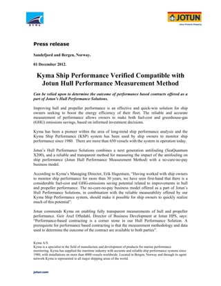 Press release
Sandefjord and Bergen, Norway.
01 December 2012.
Kyma Ship Performance Verified Compatible with
Jotun Hull Performance Measurement Method
Can be relied upon to determine the outcome of performance based contracts offered as a
part of Jotun’s Hull Performance Solutions.
Improving hull and propeller performance is an effective and quick-win solution for ship
owners seeking to boost the energy efficiency of their fleet. The reliable and accurate
measurement of performance allows owners to make both fuel-cost and greenhouse-gas
(GHG) emissions savings, based on informed investment decisions.
Kyma has been a pioneer within the area of long-trend ship performance analysis and the
Kyma Ship Performance (KSP) system has been used by ship owners to monitor ship
performance since 1980. There are more than 650 vessels with the system in operation today.
Jotun’s Hull Performance Solutions combines a next generation antifouling (SeaQuantum
X200), and a reliable and transparent method for measuring the impact of the antifouling on
ship performance (Jotun Hull Performance Measurement Method) with a no-cure-no-pay
business model.
According to Kyma’s Managing Director, Erik Hagestuen, “Having worked with ship owners
to monitor ship performance for more than 30 years, we have seen first-hand that there is a
considerable fuel-cost and GHG-emissions saving potential related to improvements in hull
and propeller performance. The no-cure-no-pay business model offered as a part of Jotun’s
Hull Performance Solutions, in combination with the reliable measurability offered by our
Kyma Ship Performance system, should make it possible for ship owners to quickly realize
much of this potential”.
Jotun commends Kyma on enabling fully transparent measurements of hull and propeller
performance. Geir Axel Oftedahl, Director of Business Development at Jotun HPS, says:
“Performance-based contracting is a corner stone in our Hull Performance Solution. A
prerequisite for performance based contracting is that the measurement methodology and data
used to determine the outcome of the contract are available to both parties”.
Kyma A/S
Kyma is a specialist in the field of manufacture and development of products for marine performance
monitoring. Kyma has supplied the maritime industry with accurate and reliable ship performance systems since
1980, with installations on more than 4000 vessels worldwide. Located in Bergen, Norway and through its agent
network Kyma is represented in all major shipping areas of the world.
 