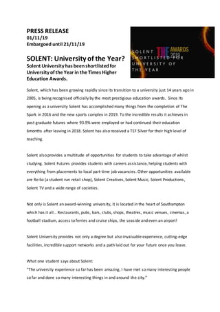 PRESS RELEASE
01/11/19
Embargoed until 21/11/19
SOLENT: University of the Year?
Solent University has beenshortlistedfor
University of the Year in the Times Higher
Education Awards.
Solent, which has been growing rapidly since its transition to a university just 14 years ago in
2005, is being recognised officially by the most prestigious education awards. Since its
opening as a university Solent has accomplished many things from the completion of The
Spark in 2016 and the new sports complex in 2019. To the incredible results it achieves in
post graduate futures where 93.9% were employed or had continued their education
6months after leaving in 2018. Solent has also received a TEF Silver for their high level of
teaching.
Solent also provides a multitude of opportunities for students to take advantage of whilst
studying. Solent Futures provides students with careers assistance, helping students with
everything from placements to local part-time job vacancies. Other opportunities available
are Re:So (a student run retail shop), Solent Creatives, Solent Music, Solent Productions,
Solent TV and a wide range of societies.
Not only is Solent an award-winning university, it is located in the heart of Southampton
which has it all… Restaurants, pubs, bars, clubs, shops, theatres, music venues, cinemas, a
football stadium, access to ferries and cruise ships, the seaside and even an airport!
Solent University provides not only a degree but also invaluable experience, cutting-edge
facilities, incredible support networks and a path laid out for your future once you leave.
What one student says about Solent:
“The university experience so far has been amazing, I have met so many interesting people
so far and done so many interesting things in and around the city.”
 