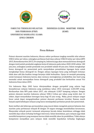 1
Potensi ekonomi maritim Indonesia, khusus sektor perikanan tangkap memiliki nilai sebesar
US$12 miliar per tahun, sedangkan perikanan budi daya sebesar US$210 miliar per tahun (BPS
2015, Kemenkomaritim 2017). Di samping itu, Indonesia juga akan memasuki bonus demografi
dengan total jumlah penduduk angkatan kerja di Indonesia pada tahun 2020-2030 sekitar 180
juta jiwa, sedangkan jumlah penduduk non produktif adalah 60 juta jiwa. Dalam menghadapi
bonus demografi ini, pemerintah perlu menyediakan penambahan lapangan kerja untuk
menghadapi bonus demografi ini. Dengan adanya lapangan kerja yang melimpah tentunya
tidak akan adil jika kualitas tenaga kerjanya tidak berkualitas. Upaya ini menjadi penunjang
untuk kemajuan Indonesia karena akan memacu meningkatnya produktifitas dan hasil yang
memadai untuk mewujudkan bonus demografi yang produktif dan berkualitas sesuai Visi
Indonesia Emas tahun 2045.
Visi Indonesia Maju 2045 harus diterjemahkan dengan perspektif yang selaras bagi
kesejahteraan nelayan Indonesia yang jumlahnya tahun 2016 mencapai 2.265.589 orang.
Berdasarkan data BPS pada tahun 2017, ada sebanyak 12.827 kampung nelayan. Dengan
potensi ekonomi maritim Indonesia sebesar US$1.3 triliun per tahun yang terdiri dari 11
sektor, dapat menyediakan lowongan kerja bagi 45 juta orang. Maka, peran nelayan sangat
besar untuk dapat mengoptimalkan potensi ekonomi perikanan tersebut. Namun, masih
banyak aspek kehidupan nelayan yang harus mendapatkan perhatian penuh dari pemerintah.
Kami melihat ada beberapa permasalahan yang mucul dalam mengelola potensi kelautan dan
maritim yaitu perbatasan wilayah RI dengan 10 negara tetangga menimbulkan kerawanan;
Masyarakat wilayah pesisir termasuk nelayannya berada dalam kemiskinan sehingga tidak
memiliki daya tahan terhadap berbagai intervensi; Selain kemiskinan, para nelayan juga tidak
memiliki kompetensi yang mumpuni karena tidak memiliki akses ke pendidikan; Tidak adanya
kompetensi menjadikan para nelayan tidak memiliki kepedulian terhadap lingkungan
 