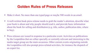 Golden Rules of Press Releases
 Make it short. No more than one typed page or maybe 500 words in an email.
 A well-written book press release needs to grab the reader’s attention, describe what
your book is about and why people should read it, and provide basic information
about the book for selling and distribution (e.g. title, author, publication date, where
to buy).
 Press releases are issued in response to a particular event. Activities or publications
by the Leopoldina that are either specially or currently relevant and interesting to the
media target group are the main occasions. Other current events originating outside
the Leopoldina will also prompt press-related activities, for instance the dispatch of
an expert list.
 