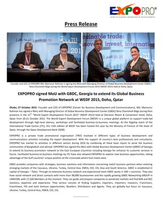 Press Release
Founder and CEO of EXPOPRO Md. Mamunur Rahman is signing the MoU with Managing Director of Global Business Development Center (GBDC)
Nina Chanishvili Bilge during the World Export Development Forum 2015 (WEDF 2015) held at Doha, Qatar
EXPOPRO signed MoU with GBDC, Georgia to extend its Global Business
Promotion Network at WEDF 2015, Doha, Qatar
Dhaka, 27 October 2015: Founder and CEO of EXPOPRO (Center for Business Development and Communications), Md. Mamunur
Rahman has signed a MoU with Managing Director of Global Business Development Center (GBDC) Nina Chanishvili Bilge during their
presence in the 15
th
“World Export Development Forum 2015” (WEDF 2015) held at Sheraton Resort & Convention Hotel, Doha,
Qatar from 20-21 October 2015. The World Export Development Forum (WEDF) is a unique global platform to support trade-led
development through high-level plenary, workshops and facilitated business-to-business meetings. As the flagship event of the
International Trade Centre (ITC), this 15th edition of WEDF has been hosted this year by the Ministry of Finance of the State of
Qatar, through the Qatar Development Bank (QDB).
EXPOPRO is a private trade promotional organization (TRO) involved in different types of business development and
communications activities including the export development. With the support of country’s best professionals and consultants,
EXPOPRO has started its activities in different sectors during 2010 by combining all these basic inputs to serve the business
communities of Bangladesh and abroad. EXPOPRO has signed this MoU with Global Business Development Center (GBDC) of Georgia
to extend its business promotion network to the East European Countries including Georgia for enhance its customer services in
future. Facilitated business-to-business meetings by ITC have also allowed EXPOPRO to explore new business opportunities, taking
advantage of the Gulf countries’ unique position at the crossroads where East meets west.
GBDC provides companies with strategies, business solutions and information concerning match business partners when entering
emerging markets of the Caucasus, Ukraine, Turkey, Central Asia, EMEA, CEE, CIS, Asia and South America. GBDC is established in
capital of Georgia – Tbilisi. Through its extensive business network and experienced team GBDC works in 200 + countries. They also
have social network and direct contacts with more than 90,000 businessmen and the rapidly growing GBDC Networking GROUP in
LINKEDIN, with 17,500 Members at the moment. They can guide and prepare companies to penetrate markets and find B2B and B2C
solutions, expertise and experience. They service consists of finding Suppliers, Exporters, Importers, Investors, Franchisers,
Franchisees, FDI and Joint Venture opportunities, Resellers, Distributors and Agents. They act globally but focus on Caucasus,
Ukraine, Turkey, Central Asia, EMEA, CEE, CIS.
-------------------
 