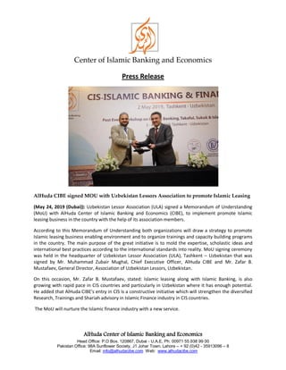 Center of Islamic Banking and Economics
AlHuda Center of Islamic Banking and Economics
Head Office: P.O Box. 120867, Dubai - U.A.E, Ph: 00971 55 938 99 00
Pakistan Office: 98A Sunflower Society, J1 Johar Town, Lahore – + 92 (0)42 - 35913096 – 8
Email: info@alhudacibe.com Web: www.alhudacibe.com
Press Release
AlHuda CIBE signed MOU with Uzbekistan Lessors Association to promote Islamic Leasing
(May 24, 2019 (Dubai)): Uzbekistan Lessor Association (ULA) signed a Memorandum of Understanding
(MoU) with AlHuda Center of Islamic Banking and Economics (CIBE), to implement promote Islamic
leasing business in the country with the help of its association members.
According to this Memorandum of Understanding both organizations will draw a strategy to promote
Islamic leasing business enabling environment and to organize trainings and capacity building programs
in the country. The main purpose of the great initiative is to mold the expertise, scholastic ideas and
international best practices according to the international standards into reality. MoU signing ceremony
was held in the headquarter of Uzbekistan Lessor Association (ULA), Tashkent – Uzbekistan that was
signed by Mr. Muhammad Zubair Mughal, Chief Executive Officer, AlHuda CIBE and Mr. Zafar B.
Mustafaev, General Director, Association of Uzbekistan Lessors, Uzbekistan.
On this occasion, Mr. Zafar B. Mustafaev, stated: Islamic leasing along with Islamic Banking, is also
growing with rapid pace in CIS countries and particularly in Uzbekistan where it has enough potential.
He added that AlHuda CIBE’s entry in CIS is a constructive initiative which will strengthen the diversified
Research, Trainings and Shariah advisory in Islamic Finance industry in CIS countries.
The MoU will nurture the Islamic finance industry with a new service.
 
