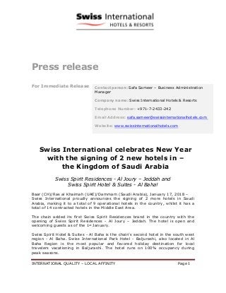 INTERNATIONAL QUALITY – LOCAL AFFINITY Page 1
Press release
For Immediate Release
Swiss International celebrates New Year
with the signing of 2 new hotels in –
the Kingdom of Saudi Arabia
Swiss Spirit Residences - Al Joury – Jeddah and
Swiss Spirit Hotel & Suites - Al Baha!
Baar (CH)/Ras al Khaimah (UAE)/Dammam (Saudi Arabia), January 17, 2018 –
Swiss International proudly announces the signing of 2 more hotels in Saudi
Arabia, making it to a total of 9 operational hotels in the country, whilst it has a
total of 14 contracted hotels in the Middle East Area.
The chain added its first Swiss Spirit Residences brand in the country with the
opening of Swiss Spirit Residences - Al Joury – Jeddah. The hotel is open and
welcoming guests as of the 1st
January.
Swiss Spirit Hotel & Suites - Al Baha is the chain’s second hotel in the south west
region - Al Baha. Swiss International Park Hotel - Baljurashi, also located in Al
Baha Region is the most popular and favored holiday destination for local
travelers vacationing in Baljurashi. The hotel runs on 100% occupancy during
peak seasons.
Contact person: Safa Sameer – Business Administration
Manager
Company name: Swiss International Hotels & Resorts
Telephone Number: +971-7-2433-242
Email Address: safa.sameer@swissinternationalhotels.com
Website: www.swissinternationalhotels.com
 