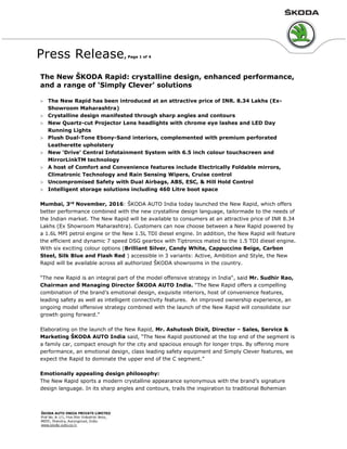 Press Release, Page 1 of 4
The New ŠKODA Rapid: crystalline design, enhanced performance,
and a range of ‘Simply Clever’ solutions
 The New Rapid has been introduced at an attractive price of INR. 8.34 Lakhs (Ex-
Showroom Maharashtra)
 Crystalline design manifested through sharp angles and contours
 New Quartz-cut Projector Lens headlights with chrome eye lashes and LED Day
Running Lights
 Plush Dual-Tone Ebony-Sand interiors, complemented with premium perforated
Leatherette upholstery
 New ‘Drive’ Central Infotainment System with 6.5 inch colour touchscreen and
MirrorLinkTM technology
 A host of Comfort and Convenience features include Electrically Foldable mirrors,
Climatronic Technology and Rain Sensing Wipers, Cruise control
 Uncompromised Safety with Dual Airbags, ABS, ESC, & Hill Hold Control
 Intelligent storage solutions including 460 Litre boot space
Mumbai, 3rd
November, 2016: ŠKODA AUTO India today launched the New Rapid, which offers
better performance combined with the new crystalline design language, tailormade to the needs of
the Indian market. The New Rapid will be available to consumers at an attractive price of INR 8.34
Lakhs (Ex Showroom Maharashtra). Customers can now choose between a New Rapid powered by
a 1.6L MPI petrol engine or the New 1.5L TDI diesel engine. In addition, the New Rapid will feature
the efficient and dynamic 7 speed DSG gearbox with Tiptronics mated to the 1.5 TDI diesel engine.
With six exciting colour options (Brilliant Silver, Candy White, Cappuccino Beige, Carbon
Steel, Silk Blue and Flash Red ) accessible in 3 variants: Active, Ambition and Style, the New
Rapid will be available across all authorized ŠKODA showrooms in the country.
“The new Rapid is an integral part of the model offensive strategy in India“, said Mr. Sudhir Rao,
Chairman and Managing Director ŠKODA AUTO India. “The New Rapid offers a compelling
combination of the brand’s emotional design, exquisite interiors, host of convenience features,
leading safety as well as intelligent connectivity features. An improved ownership experience, an
ongoing model offensive strategy combined with the launch of the New Rapid will consolidate our
growth going forward.”
Elaborating on the launch of the New Rapid, Mr. Ashutosh Dixit, Director – Sales, Service &
Marketing ŠKODA AUTO India said, “The New Rapid positioned at the top end of the segment is
a family car, compact enough for the city and spacious enough for longer trips. By offering more
performance, an emotional design, class leading safety equipment and Simply Clever features, we
expect the Rapid to dominate the upper end of the C segment.”
Emotionally appealing design philosophy:
The New Rapid sports a modern crystalline appearance synonymous with the brand’s signature
design language. In its sharp angles and contours, trails the inspiration to traditional Bohemian
 