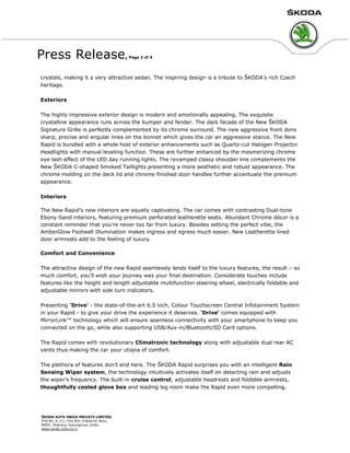Press Release, Page 2 of 4
crystals, making it a very attractive sedan. The inspiring design is a tribute to ŠKODA’s rich Czech
heritage.
Exteriors
The highly impressive exterior design is modern and emotionally appealing. The exquisite
crystalline appearance runs across the bumper and fender. The dark facade of the New ŠKODA
Signature Grille is perfectly complemented by its chrome surround. The new aggressive front dons
sharp, precise and angular lines on the bonnet which gives the car an aggressive stance. The New
Rapid is bundled with a whole host of exterior enhancements such as Quartz-cut Halogen Projector
Headlights with manual leveling function. These are further enhanced by the mesmerizing chrome
eye lash effect of the LED day running lights. The revamped classy shoulder line complements the
New ŠKODA C-shaped Smoked Taillights presenting a more aesthetic and robust appearance. The
chrome molding on the deck lid and chrome finished door handles further accentuate the premium
appearance.
Interiors
The New Rapid’s new interiors are equally captivating. The car comes with contrasting Dual-tone
Ebony-Sand interiors, featuring premium perforated leatherette seats. Abundant Chrome décor is a
constant reminder that you’re never too far from luxury. Besides setting the perfect vibe, the
AmberGlow Footwell Illumination makes ingress and egress much easier. New Leatherette lined
door armrests add to the feeling of luxury.
Comfort and Convenience
The attractive design of the new Rapid seamlessly lends itself to the luxury features, the result – so
much comfort, you’ll wish your journey was your final destination. Considerate touches include
features like the height and length adjustable multifunction steering wheel, electrically foldable and
adjustable mirrors with side turn indicators.
Presenting ‘Drive’ - the state-of-the-art 6.5 inch, Colour Touchscreen Central Infotainment System
in your Rapid - to give your drive the experience it deserves. ‘Drive’ comes equipped with
MirrorLink™ technology which will ensure seamless connectivity with your smartphone to keep you
connected on the go, while also supporting USB/Aux-in/Bluetooth/SD Card options.
The Rapid comes with revolutionary Climatronic technology along with adjustable dual rear AC
vents thus making the car your utopia of comfort.
The plethora of features don’t end here. The ŠKODA Rapid surprises you with an intelligent Rain
Sensing Wiper system, the technology intuitively activates itself on detecting rain and adjusts
the wiper’s frequency. The built-in cruise control, adjustable headrests and foldable armrests,
thoughtfully cooled glove box and leading leg room make the Rapid even more compelling.
 