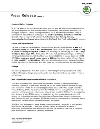 Press Release, Page 3 of 4
Enhanced Safety features
At ŠKODA, safety is a priority and not an option. Which is why, we offer important safety features
like dual airbags and ABS as standard across all Rapid variants. The projector lens Quartz-cut
headlights along with LED Day Running Lights never fail to make their presence felt. Safety is
enhanced with state-of-the-art technologies like Electronic Stability Control and Hill Hold
Control. A host of supporting functions include Parktonic Rear Parking Sensors,
Automatically dimming rear view mirror and One Touch Anti Pinch technology for windows.
Engine and Transmissions
The New ŠKODA Rapid has a generous heart and comes with two engine variants: a New 1.5L
TDI diesel engine and the 1.6L MPI petrol engine. The 1.5 litre TDI produces 110PS (81kW)
of power and a torque output of 250 Nm while delivering fuel efficiency figures of 21.72 kmpl
(DSG) and 21.13 kmpl (MT). The 1.6 litre MPI or the Multi-point Injection engine is at the core
of the Rapid’s Petrol Variant. With Dual Overhead Camshaft (DOHC) 16 valves, it delivers 105 PS
(77kW) of power and a peak torque output of 153Nm while delivering fuel efficiency figures
of 15.41 kmpl (MT) and 14.84 kmpl (AT). Don’t let the luxurious comfort features of the Rapid
mislead you - the DSG transmission with Sport mode and Tiptronics will leave you overwhelmed.
Storage
The New Rapid boasts of a 460L boot space and other intelligent storage solutions with bottle
holders in the doors, storage compartment under front Centre armrest and cup holders in front as
well as rear.
New campaign to transform overall brand experience
ŠKODA AUTO India recently introduced a new campaign intended to transform the overall
ownership experience. As part of this initiative, ŠKODA will revamp its entire network including
sales and service outlets. The modernized appearance is based on the New ŠKODA corporate
design & identity. ŠKODA has also launched the ‘MYŠKODA’ mobile application which will provide
customers with comprehensive information, data and facts about their ŠKODA. The application has
been designed to allow ŠKODA owners to access their previous service records, predict next
service, call for Roadside Assistance, locate the nearest ŠKODA dealership etc. amongst many
other features. Through this campaign ŠKODA has introduced compelling service initiatives such as
menu pricing, itemized service invoices and delivery assurances.
ŠKODA recently announced its 4 year service care program which consist of a 4 year warranty
program and a 4 year (24 x 7) Road Side Assistance which is standard on all SKODA’s.
Additionally, customers now have an option to purchase a 4 year service package at a nominal
price which ensures a hassle-free ownership experience.
 
