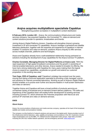 Arqiva acquires multiplatform specialists Capablue
Strengthening position as leaders in multiplatform content distribution
6 February 2014, London UK – Arqiva, the communications infrastructure and media
services company, has acquired Capablue, the Connected TV, video-on-demand and
content solutions provider to operators, broadcasters and brands.
Joining Arqiva’s Digital Platforms division, Capablue will strengthen Arqiva’s growing
investment in IP and connected TV capabilities. Arqiva’s heritage in terrestrial and satellite
television distribution, together with the expertise and experience of Capablue in internetenabled TV solutions and video-on-demand, positions Arqiva uniquely to offer services
across multiple channels, platforms and technologies.
Arqiva and Capablue already have a well-established relationship having partnered on
solutions including the development of pay capabilities for the Arqiva Connect TV platform.
Charles Constable, Managing Director for Digital Platforms at Arqiva said, “With the
rapid expansion of high-speed broadband connections and the growth in ownership of
internet-enabled televisions and other devices, Arqiva needed to broaden its offering. We
have had a strong relationship with Capablue for many years making them the logical
choice to expand our capabilities, accelerate our growth and extend our customer
proposition in this exciting new area.”
Tom Cape, CEO of Capablue, said “Capablue’s strategy has evolved over the years,
moving from being a front-end application specialist to providing a fully managed, end-toend solutions for internet connected televisions. Working as part of Arqiva’s Digital Platform
division enables us to evolve even further and become leaders in multi-screen distribution
and video on demand.”
Together Arqiva and Capablue will have a broad portfolio of products servicing an
unmatched variety of broadcast and on-demand content delivery platforms. The skills and
experience of the Capablue team will enable further development of existing services
including Connect TV, which enhances the Freeview proposition with free-to-air and
premium IP channels and video on demand services.
ENDS
About Arqiva
Arqiva, the communications infrastructure and media services company, operates at the heart of the broadcast,
satellite and mobile communications markets.
The company is at the forefront of network solutions and services in the digital world. Arqiva provides much of
the infrastructure behind television, radio, satellite and wireless communications in the UK. Customers include
major broadcasters such as the BBC, ITV, BSkyB and the independent radio groups, major telco providers
including the UK's four mobile network operators, and the emergency services. www.arqiva.com

Arqiva Limited. Registered office: Crawley Court, Winchester, Hampshire SO21 2QA United Kingdom. Registered in England and Wales number 2487597

 