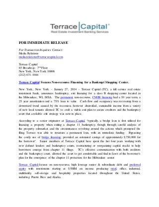 FOR IMMEDIATE RELEASE
For Transaction Inquiries Contact:
Media Relations
media.relations@terracecapital.com
Terrace Capital
65 Broadway- 7th Floor
New York, New York 10006
(212) 671-1044
Terrace Capital Secures Non-recourse Financing for a Bankrupt Shopping Center.
New York, New York – January 27, 2014 - Terrace Capital (TC), a full service real estate
investment bank, announces bankruptcy, exit financing for a class B shopping center located in
the Milwaukee, WI, MSA. The permanent, non-recourse, CMBS financing had a 10 year term, a
25 year amortization and a 75% loan to value. Cash flow and occupancy was recovering from a
downward trend caused by the recession, however diversified, sustainable income from a variety
of new local tenants allowed TC to craft a viable exit plan to assure creditors and the bankruptcy
court that a reliable exit strategy was now in place.
According to a senior originator at Terrace Capital, “typically, a bridge loan is first utilized for
financing a property when exiting a chapter 11 bankruptcy, though through careful analysis of
the property submarket and the circumstances revolving around the actions which prompted the
filing, Terrace was able to structure a permanent loan, with an immediate funding. Bypassing
the costly use of bridge financing, provided an estimated savings of approximately $750,000 for
the borrower". Senior members of Terrace Capital have spent the last four years working with
now defunct lenders and bankruptcy courts, restructuring or reorganizing capital stacks to help
borrowers emerge from chapter 11 filings. TC's effective communication with both creditors
and the bankruptcy court, allowed the court to get comfortable and find in favor of the borrower's
plan for the emergence of the chapter 11 protection for the Milwaukee center.
Terrace Capital focuses on non-recourse, high leverage senior & subordinate debt and preferred
equity with investments starting at $5MM on income producing retail, office, industrial,
multifamily, self-storage and hospitality properties located throughout the United States,
including Puerto Rico and Alaska.
 