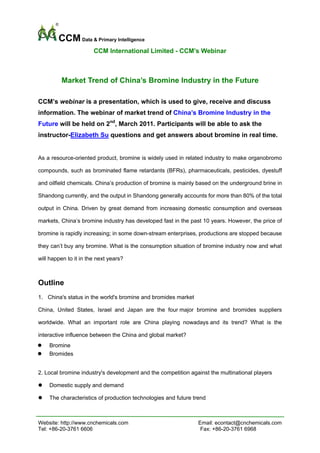 CCM Data & Primary Intelligence
                       CCM International Limited - CCM’s Webinar



         Market Trend of China’s Bromine Industry in the Future

CCM’s webinar is a presentation, which is used to give, receive and discuss
information. The webinar of market trend of China’s Bromine Industry in the
Future will be held on 2nd, March 2011. Participants will be able to ask the
instructor-Elizabeth Su questions and get answers about bromine in real time.


As a resource-oriented product, bromine is widely used in related industry to make organobromo

compounds, such as brominated flame retardants (BFRs), pharmaceuticals, pesticides, dyestuff

and oilfield chemicals. China’s production of bromine is mainly based on the underground brine in

Shandong currently, and the output in Shandong generally accounts for more than 80% of the total

output in China. Driven by great demand from increasing domestic consumption and overseas

markets, China’s bromine industry has developed fast in the past 10 years. However, the price of

bromine is rapidly increasing; in some down-stream enterprises, productions are stopped because

they can’t buy any bromine. What is the consumption situation of bromine industry now and what

will happen to it in the next years?



Outline
1. China's status in the world's bromine and bromides market

China, United States, Israel and Japan are the four major bromine and bromides suppliers

worldwide. What an important role are China playing nowadays and its trend? What is the

interactive influence between the China and global market?
    Bromine
    Bromides


2. Local bromine industry's development and the competition against the multinational players

    Domestic supply and demand

    The characteristics of production technologies and future trend



Website: http://www.cnchemicals.com                             Email: econtact@cnchemicals.com
Tel: +86-20-3761 6606                                            Fax: +86-20-3761 6968
 