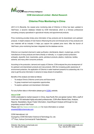 CCM Data & Primary Intelligence
                       CCM International Limited - Market Research


                          Chlorine Price Monitoring in China

(2011-3-14 )Recently, the newest price monitoring data of Chlorine in China has been updated to
ValoTracer, a dynamic database initiated by CCM International, which is a Chinese professional
consulting company specialized in agricultural industry and agrochemical products.


Price monitoring provides timely price information of key products and its downstream and upstream
products. In-depth analysis of main factors influencing the price and forecast price of key products and
raw materials will be included. It helps you capture the updated price trend. After the launch of
ValoTracer, price monitoring has been integrated into the database service.


Chlorine is an important chemical in water purification, disinfectants, bleach, mustard gas, and the
manufacture of many products and items directly or indirectly, i.e. in paper product production,
antiseptic, dyestuffs, food, insecticides, paints, petroleum products, plastics, medicines, textiles,
solvents, and many other consumer products.


According to the production, demand and supply of Chlorine, CCM analyzed the price development of
its upstream and downstream products and new products. With the increasing public awareness of
environment protection, the application of Chlorine in water treatment presents its outstanding role. It is
wise to get the price information in advance to keep ahead of competitors.


Benefits of the analysis are listed as follows:
-    To analyze China’s Chlorine current price and future trend
-    To grasp investment and cooperation opportunities
-    To explore upstream and downstream information
 
For any further data or information please go to CCM’s website.

About CCM
CCM is dedicated to market research in China, Asia-Pacific Rim and global market. With a staff of
more than 150 dedicated highly-educated professionals. CCM offers Market Data, Analysis,
Reports, Newsletters, Buyer-Trader Information, Import/Export Analysis all through its new
proprietary product ValoTracer.
Please visit http://www.cnchemicals.com for more information or contact
emarket25@cnchemicals.com

CCM International, Ltd.
Guangzhou CCM Information Science & Technology Co, Ltd.
17th Floor, Huihua Commercial & Trade Mansion


Website: http://www.cnchemicals.com                                    Email: econtact@cnchemicals.com
Tel: +86-20-3761 6606                                                   Fax: +86-20-3761 6968
 