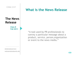 COMM 2337
                        What is the News Release

The News
Release
        Class 8
        Fall 2011
                         “A tool used by PR professionals to
                         convey a particular message about a
                         product, service, person,organization
                         or event to the news media.”


@AndreaGenevieve
andream@stedwards.edu
 