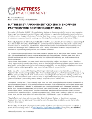 For Immediate Release
Media Contact: Dorothy Self | 904.655.0108
MATTRESS BY APPOINTMENT CEO EDWIN SHOFFNER
PARTNERS WITH FOSTERING GREAT IDEAS
Greenville, S.C., October 24, 2017 – Greenville based Mattress by Appointment, LLC is honored to announce the
beginning of a strategic partnership with Fostering Great Ideas, an organization dedicated to improving the lives
of children as they struggle in foster care. Fostering Great Ideas employs a variety of impactful initiatives designed
to create awareness, develop child advocacy, and ultimately affect positive change in the lives of children.
Mattress by Appointment, LLC locally owned by Edwin Shoffner, is a national mattress retail business consisting of
over 300 locations throughout the United States. Shoffner broke away from the old and outdated retail business
models in order to create a new, transformative model that changes the lives of both consumers and business
owners alike. Wanting to make a difference has been a driving force behind Shoffner’s company, which has
experienced exponential growth year over year under his leadership.
“As a father, the mission of Fostering Great Ideas speaks to both me and my wife Tonya,” says Shoffner. “Giving
back has always been part of our life together. When I became familiar with the Fostering Great Ideas and its
mission to improve the lives of children in the foster care system, all I could think was ‘How can Mattress by
Appointment help?’”
He continues, “As any parent can attest, quality sleep is important in the lives of children. It plays a significant
role in academic performance and provides a sense of stability. But on a fundamental level having a place to rest
your head is profoundly important when life throws so many variables your way. At Mattress by Appointment we
couldn’t imagine not doing everything in our power to help children in our community.”
As the kick-off to a number of forthcoming philanthropic initiatives to be announced later this year, Mattress by
Appointment is donating a king-sized set of the Tempurpedic Cloud Supreme, which carries a retail value of nearly
$4,000, to the Great Big Benefit Bash. It is the number one selling mattress in the entire industry; Shoffner and
the Mattress by Appointment team wanted to make an impactful donation as a precursor to the groundbreaking
partnership that will fundamentally change the lives of Upstate children in foster care.
David White, Founder and CEO of Fostering Great Ideas, has been working closely with Shoffner and Mattress by
Appointment on a number of forthcoming philanthropic initiatives to be kicked off with the Great Big Benefit Bash,
slated for November 3rd. “Mattress by Appointment and Edwin Shoffner care about the welfare of children,” says
White. “With their wonderful silent auction gift for the event, more funds will be available to serve our mission:
improving the lives of children as they struggle in foster care. Mattress by Appointment and Edwin Shoffner’s
donation of this set also provides a compelling metaphor. Every child in foster care wants to lay their head down
on the same bed, the same pillow, night after night. Every child deserves a place to call their own.”
“My wife Tonya and I, along with everyone at the Greenville-based Mattress by Appointment corporate
headquarters, invite you to join us at this wonderful event. We couldn’t ask for a better partner than one like
Fostering Great Ideas.”
The Great Big Benefit Bash will take place on November 3, 2017 at Zen in Downtown Greenville from 6:30pm
to
9:30pm
. Tickets can be purchased at: https://fgionline.org/great-big-benefit-bash/ or by calling 864-567-5216.
**Photos available for use are attached.
 