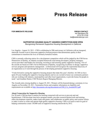 Press Release


FOR IMMEDIATE RELEASE                                                                  PRESS CONTACT
                                                                                        Kai Stansberry PR
                                                                                           (213) 761-0159
                                                                                  kai@kaistansberrypr.com


                SUPPORTIVE HOUSING QUALITY AWARDS COMPETITION NOW OPEN
                 Recognizing Permanent Supportive Housing Development in California


Los Angeles - August 18, 2011 - CSH is celebrating its 20th anniversary in California with an inaugural,
statewide Awards event to showcase supportive housing projects that demonstrate quality in their
commitment to transform the lives of formerly homeless tenants.

CSH is currently collecting entries for a development competition which will be judged by the CSH Seven
Dimensions of Quality, an industry accepted framework used among developers, property managers,
service providers and funders for assessing, investing in and ensuring quality supportive housing. Two of
the awards are based on CSH’s Seven Dimensions of Quality, recognizing excellence in design, supportive
services program and operations management. A third award will recognize the experiential discovery of
an organization as it went through the process of developing permanent supportive housing.

“I look forward to seeing the supportive housing projects that make this year’s shortlist. At CSH we have
spent 20 years leading the supportive housing industry and we are excited to honor our community partners
who are working with industry, municipalities and other local organizations, to provide homes for people in
need,” said Jonathan Hunter, CSH Western Region Managing Director.

The Awards entry closing deadline is August 29, 2011. Winners will be honored during a ceremony in Los
Angeles on November 10, 2011. Nomination forms and complete information on eligibility and
requirements are available at http://documents.csh.org/documents/ca/CSH_CA_Awards2011.pdf


About Corporation for Supportive Housing
For 20 years, CSH has been a catalyst for housing connected with services to prevent and end
homelessness. CSH develops innovative program models, provides research-backed tools and training,
offers development expertise, makes loans and grants, and collaborates on public policy and systems reform
to make it easier to create and operate high-quality supportive housing. CSH is on track to meet its goal of
helping communities create 150,000 units of supportive housing nationwide by 2012.


                                                    ###
 
