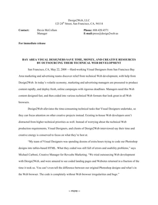 Design2Web, LLC
                                123 24th Street, San Francisco, CA, 94114

Contact:        Devin McCollam                            Phone: 888.420.4571
                Manager                                   E-mail: press@design2web.us


For immediate release




   BAY AREA VISUAL DESIGNERS SAVE TIME, MONEY, AND CREATIVE RESOURCES
           BY OUTSOURCING THEIR TECHNICAL WEB DEVELOPMENT

        San Francisco, CA, May 22, 2008 —Hard-working Visual Designers from San Francisco Bay

Area marketing and advertising teams discover relief from technical Web development, with help from

Design2Web. In today’s volatile economy, marketing and advertising managers are pressured to produce

content rapidly, and deploy fresh, online campaigns with rigorous deadlines. Managers need this Web

content designed fast, and then coded into various technical Web formats that look great in all Web

browsers.

        Design2Web alleviates the time-consuming technical tasks that Visual Designers undertake, so

they can focus attention on other creative projects instead. Existing in-house Web developers aren’t

distracted from higher technical priorities as well. Instead of worrying about the technical Web

production requirements, Visual Designers, and clients of Design2Web interviewed say their time and

creative energy is conserved to focus on what they’re best at.

        “My team of Visual Designers was spending dozens of extra hours trying to code our Photoshop

designs into tables-based HTML. What they coded was still full of errors and usability problems,” says

Michael Carboni, Creative Manager for Revcube Marketing. “We tried outsourcing Web development

with Design2Web, and were amazed to see coded landing pages and Websites returned in a fraction of the

time it took us. You can’t even tell the difference between our original Photoshop designs and what’s in

the Web browser. The code is completely without Web browser irregularities and bugs.”




                                            – more –
 