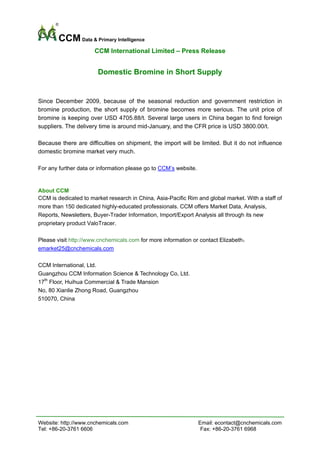 CCM Data & Primary Intelligence
                      CCM International Limited – Press Release


                       Domestic Bromine in Short Supply


Since December 2009, because of the seasonal reduction and government restriction in
bromine production, the short supply of bromine becomes more serious. The unit price of
bromine is keeping over USD 4705.88/t. Several large users in China began to find foreign
suppliers. The delivery time is around mid-January, and the CFR price is USD 3800.00/t.

Because there are difficulties on shipment, the import will be limited. But it do not influence
domestic bromine market very much.
 
For any further data or information please go to CCM’s website.


About CCM
CCM is dedicated to market research in China, Asia-Pacific Rim and global market. With a staff of
more than 150 dedicated highly-educated professionals. CCM offers Market Data, Analysis,
Reports, Newsletters, Buyer-Trader Information, Import/Export Analysis all through its new
proprietary product ValoTracer.

Please visit http://www.cnchemicals.com for more information or contact Elizabeth：
emarket25@cnchemicals.com

CCM International, Ltd.
Guangzhou CCM Information Science & Technology Co, Ltd.
17th Floor, Huihua Commercial & Trade Mansion
No, 80 Xianlie Zhong Road, Guangzhou
510070, China




Website: http://www.cnchemicals.com                            Email: econtact@cnchemicals.com
Tel: +86-20-3761 6606                                           Fax: +86-20-3761 6968
 