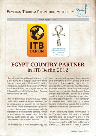 EGYPTIAN TOURISM PROMOTION AUTHORITY
                                      www.egypt.travel




     EGYPT COUNTRY PARTNER
                        in ITB Berlin 2012
  Egyptian tourism will be witnessing a prime      been developed to maximize coverage
event during 2012, as Egypt has been named         and promotion, before, during and after
Country Partner in the ITB Berlin 2012, which      the event. The marketing approach, in
will take place during the period from March       collaboration with German Tour Operators,
7th to March 11th, 2012. Egypt will be the         includes intensive advertising campaigns
ﬁrst Arab Country to be hosted as a Country        through non-conventional and conventional
Partner in the ITB Berlin.                         advertising channels, as well as a public
                                                   relations strategy that has been launched
  The ITB Berlin hosts around 170,000 visitors, since the beginning of 2011. The campaign
and is considered the largest international focused on wide participation in all major
congregation for experts in the tourism touristic and cultural events, the launching
industry.This prime event provides Egypt with of press conferences and workshops.
an ideal platform and a unique opportunity
to present its diverse touristic portfolio , which   In 2011 and during the ﬁrst months of 2012,
makes it one of the world’s most attractive the Egyptian Tourism Authority has, and will
holiday destinations all year round to the promote Egypt as a country partner in the
German and international markets .                 ITB Berlin in all exhibitions and international
                                                   forums, such as the IMEX held in Germany
  In this respect, a marketing strategy has in May 2011, and the WTM held in London


                                                                            www.egypt.travel
 
