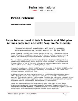 INTERNATIONAL QUALITY – LOCAL AFFINITY Page 1
Press release
For Immediate Release
Swiss International Hotels & Resorts and Ethiopian
Airlines enter into a Loyalty Program Partnership
This partnership will be celebrated with massive marketing
initiatives running from the 16th July 2019 - 15th July 2020
Baar (CH)/Ras al Khaimah (UAE)/Nairobi (Kenya), 9 July, 2019 – Swiss International
Hotels & Resorts is proud to announce that it is entering into a massive marketing
initiative with Ethiopian Airlines loyalty members, ShebaMiles members, in July 2019.
The new initiative put forth by Swiss International Hotels & Resorts and Ethiopian Airlines
aims to reward their members in their respective partner programs. The partnership with
Ethiopian Airlines is one of the many existing and developing partnerships occurring
between today’s leading airlines and the hospitality industry.
Ethiopian Airlines became a SWISS SELECT partner in November 2018. SWISS SELECT members
can redeem their SWISS SELECT points in exchange for Sheba Miles. 1,000 SWISS SELECT
points are equivalent to 214 Sheba Miles.
Mr. Berhanu Tefera, the Senior Marketing Officer for Customer Loyalty at Ethiopian Airlines
defines the partnership as a natural extension to loyalty, where both the airline and the
hospitality industry work towards a vested interest in building and maintaining the loyalty of their
customers. “This is an exciting opportunity and we are extremely pleased to achieve this at the
crucial time when we are celebrating the ShebaMiles’ 20th
anniversary!”
Airlines and the hospitality industry have operated in the same space for years, selling
complementary products to the same demographic. To celebrate the partnership, all the
Ethiopian Airlines loyalty members, ShebaMiles members, will earn double (2X) SWISS SELECT
points for their stays at all Swiss International Hotels & Resorts worldwide.
 