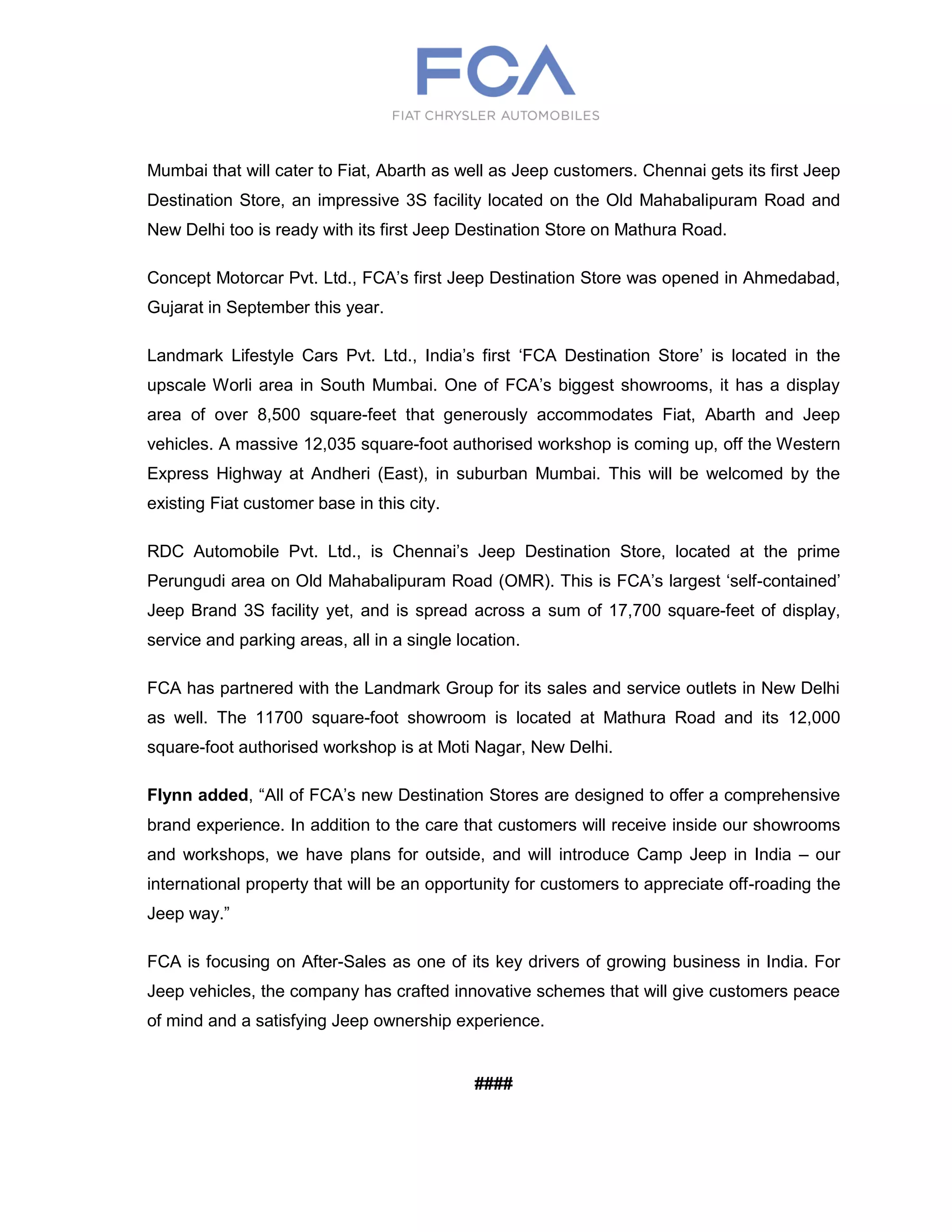 Mumbai that will cater to Fiat, Abarth as well as Jeep customers. Chennai gets its first Jeep
Destination Store, an impressive 3S facility located on the Old Mahabalipuram Road and
New Delhi too is ready with its first Jeep Destination Store on Mathura Road.
Concept Motorcar Pvt. Ltd., FCA’s first Jeep Destination Store was opened in Ahmedabad,
Gujarat in September this year.
Landmark Lifestyle Cars Pvt. Ltd., India’s first ‘FCA Destination Store’ is located in the
upscale Worli area in South Mumbai. One of FCA’s biggest showrooms, it has a display
area of over 8,500 square-feet that generously accommodates Fiat, Abarth and Jeep
vehicles. A massive 12,035 square-foot authorised workshop is coming up, off the Western
Express Highway at Andheri (East), in suburban Mumbai. This will be welcomed by the
existing Fiat customer base in this city.
RDC Automobile Pvt. Ltd., is Chennai’s Jeep Destination Store, located at the prime
Perungudi area on Old Mahabalipuram Road (OMR). This is FCA’s largest ‘self-contained’
Jeep Brand 3S facility yet, and is spread across a sum of 17,700 square-feet of display,
service and parking areas, all in a single location.
FCA has partnered with the Landmark Group for its sales and service outlets in New Delhi
as well. The 11700 square-foot showroom is located at Mathura Road and its 12,000
square-foot authorised workshop is at Moti Nagar, New Delhi.
Flynn added, “All of FCA’s new Destination Stores are designed to offer a comprehensive
brand experience. In addition to the care that customers will receive inside our showrooms
and workshops, we have plans for outside, and will introduce Camp Jeep in India – our
international property that will be an opportunity for customers to appreciate off-roading the
Jeep way.”
FCA is focusing on After-Sales as one of its key drivers of growing business in India. For
Jeep vehicles, the company has crafted innovative schemes that will give customers peace
of mind and a satisfying Jeep ownership experience.
####
 