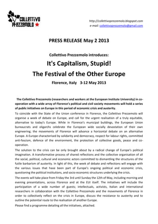 http://collettivoprezzemolo.blogspot.com
e-mail: collettivoprezzemolo@gmail.com
PRESS RELEASE May 2 2013
Collettivo Prezzemolo introduces:
It's Capitalism, Stupid!
The Festival of the Other Europe
Florence, Italy 3-12 May 2013
The Collettivo Prezzemolo (researchers and workers at the European Institute University) in co-
operation with a wide array of Florence’s political and civil society movements will hold a series
of public initiatives on Europe in this period of economic crisis and austerity.
To coincide with the State of the Union conference in Florence, the Collettivo Prezzemolo will
organise a week of debate on Europe, and call for the urgent realisation of a truly equitable,
alternative to today’s Europe. While in Florence’s municipal buildings, the European Union
bureaucrats and oligarchs celebrate the European wide socially devastation of their own
engineering; the movements of Florence will advance a horizontal debate on an alternative
Europe. A Europe characterised by solidarity and democracy, respect for labour rights, committed
anti-fascism, defence of the environment, the protection of collective goods, peace and co-
operation.
The solution to the crisis can be only brought about by a radical change of Europe’s political
imagination. A transformative process of shared reflections and the collective organisation of all
the social, political, cultural and economic actors committed to dismantling the structures of the
futile barbarism of austerity. In light of this, the week of debate and reflections will engage with
the various issues that have been part of Europe’s ongoing political and economic crisis,
questioning the political institutions, and socio-economic structures underlying the crisis.
The events will take place from Friday the 3rd until Sunday the 12th of May, including morning and
evening presentations, across Florence and at the EUI itself. The initiatives will include the
participation of a wide number of guests; intellectuals, activists, Italian and international
researchers in collaboration with the Collettivo Prezzemolo and the movements of Florence in
order to collectively reflect on the crisis in Europe, discuss the resistance to austerity and to
outline the potential route to the realisation of another Europe.
Please find a programme detailing all the initiatives, attached.
 