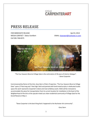 1
PRESS RELEASE
FOR IMMEDIATE RELEASE April 8, 2014
MEDIA CONTACT: Debra VanWert EMAIL: dvanwert@rochester.rr.com
Cell 585-748-8375
“The Four Seasons Mural at Village Gate is the culmination of 30 years of interior dialogue”.
- Steve Carpenter
Commissioned by Patron of the Arts, Gary Stern of Stern Properties, “The Four Seasons Mural at Village
Gate” spans 27 feet long and 7 feet high. Built and painted with hand mixed acrylics in dedicated studio
space the work represents Carpenter’s latest and most ambitious work. Walls will be removed to
accommodate the piece for transportation from its current location for installation in the heart of the
Neighborhood of the Arts at the upscale mixed use urban residential community of Village Gate for the
Grand Reveal on May 2.
“Steve Carpenter is the best thing that’s happened to the Rochester Art community”.
-Gary Stern
 