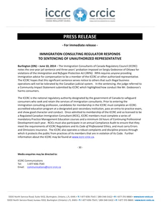 PRESS 
RELEASE 
-­‐ 
For 
immediate 
release 
-­‐ 
IMMIGRATION 
CONSULTING 
REGULATOR 
RESPONDS 
TO 
SENTENCING 
OF 
UNAUTHORIZED 
REPRESENTATIVE 
Burlington 
(ON) 
– 
June 
10, 
2014 
– 
The 
Immigration 
Consultants 
of 
Canada 
Regulatory 
Council 
(ICCRC) 
notes 
the 
one-­‐year 
jail 
sentence 
and 
three 
years’ 
probation 
imposed 
on 
Sergiy 
Gedeonov 
of 
Ottawa 
for 
violations 
of 
the 
Immigration 
and 
Refugee 
Protection 
Act 
(IRPA). 
IRPA 
requires 
anyone 
providing 
immigration 
advice 
for 
compensation 
to 
be 
a 
member 
of 
the 
ICCRC 
or 
other 
authorized 
representative. 
The 
ICCRC 
hopes 
that 
this 
significant 
sentence 
serves 
notice 
to 
others 
that 
such 
illegal 
business 
operations 
will 
not 
be 
tolerated 
by 
the 
Canadian 
judicial 
system. 
In 
the 
sentencing, 
the 
judge 
referred 
to 
a 
Community 
Impact 
Statement 
submitted 
by 
ICCRC 
which 
highlighted 
how 
conduct 
like 
Mr. 
Gedeonov’s 
harms 
consumers. 
The 
ICCRC 
is 
the 
national 
regulatory 
authority 
designated 
by 
the 
government 
of 
Canada 
to 
safeguard 
consumers 
who 
seek 
and 
retain 
the 
services 
of 
immigration 
consultants. 
Prior 
to 
entering 
the 
immigration 
consulting 
profession, 
candidates 
for 
membership 
in 
the 
ICCRC 
must 
complete 
an 
ICCRC-­‐ 
accredited 
education 
program 
at 
a 
designated 
post-­‐secondary 
institution, 
pass 
an 
entry-­‐to-­‐practice 
exam, 
and 
show 
good 
character 
and 
conduct. 
Once 
admitted 
to 
membership 
of 
the 
ICCRC 
and 
so 
licensed 
to 
be 
a 
Regulated 
Canadian 
Immigration 
Consultant 
(RCIC), 
ICCRC 
members 
must 
complete 
a 
series 
of 
mandatory 
Practice 
Management 
Education 
courses 
and 
a 
minimum 
16 
hours 
of 
Continuing 
Professional 
Development 
each 
year. 
RCICs 
must 
also 
participate 
in 
an 
annual 
Compliance 
Audit 
to 
ensure 
that 
they 
meet 
the 
requirements 
of 
ICCRC 
Regulations 
and 
its 
Code 
of 
Professional 
Ethics, 
and 
must 
carry 
Errors 
and 
Omissions 
insurance. 
The 
ICCRC 
also 
operates 
a 
robust 
complaints 
and 
discipline 
process 
through 
which 
it 
protects 
the 
public 
from 
practices 
of 
its 
members 
that 
are 
in 
violation 
of 
its 
Code. 
Further 
information 
about 
the 
ICCRC 
may 
be 
found 
at 
www.iccrc-­‐crcic.ca. 
-­‐ 
30 
-­‐ 
Media 
enquiries 
may 
be 
directed 
to: 
ICCRC 
Communications 
Tel: 
1-­‐877-­‐836-­‐7543 
Email: 
communications@iccrc-­‐crcic.ca 

