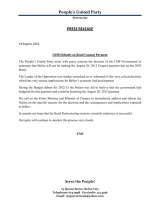 People’s United Party
                                           Secretariat



                                      PRESS RELEASE


14 August, 2012


                           GOB Defaults on Bond Coupon Payment

The People’s United Party notes with grave concern the decision of the UDP Government to
announce that Belize will not be making the August 20, 2012 Coupon payment due on the 2029
Bond.

The Leader of the Opposition was neither consulted on or informed of this very critical decision
which has very serious implications for Belize’s economy and development.

During the Budget debate for 2012/13 the Nation was led to believe that the government had
budgeted for this payment and would be honoring the August 20, 2012 payment.

We call on the Prime Minister and Minister of Finance to immediately address and inform the
Nation on the specific reasons for the decision and the consequences and implications expected
to follow.

It remains our hope that the Bond Restructuring exercise currently underway is successful.

Our party will continue to monitor this process very closely



                                              END




                                     Serve the People!
                                 #3 Queen Street, Belize City
                           Telephone: 674-9958 Facsimile: 223-3476
                             Email: pupsecretariat@yahoo.com
 