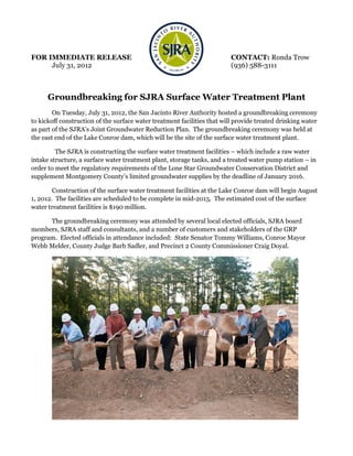 FOR IMMEDIATE RELEASE                                                     CONTACT: Ronda Trow
     July 31, 2012                                                        (936) 588-3111



      Groundbreaking for SJRA Surface Water Treatment Plant
        On Tuesday, July 31, 2012, the San Jacinto River Authority hosted a groundbreaking ceremony
to kickoff construction of the surface water treatment facilities that will provide treated drinking water
as part of the SJRA’s Joint Groundwater Reduction Plan. The groundbreaking ceremony was held at
the east end of the Lake Conroe dam, which will be the site of the surface water treatment plant.

         The SJRA is constructing the surface water treatment facilities – which include a raw water
intake structure, a surface water treatment plant, storage tanks, and a treated water pump station – in
order to meet the regulatory requirements of the Lone Star Groundwater Conservation District and
supplement Montgomery County’s limited groundwater supplies by the deadline of January 2016.

        Construction of the surface water treatment facilities at the Lake Conroe dam will begin August
1, 2012. The facilities are scheduled to be complete in mid-2015. The estimated cost of the surface
water treatment facilities is $190 million.

      The groundbreaking ceremony was attended by several local elected officials, SJRA board
members, SJRA staff and consultants, and a number of customers and stakeholders of the GRP
program. Elected officials in attendance included: State Senator Tommy Williams, Conroe Mayor
Webb Melder, County Judge Barb Sadler, and Precinct 2 County Commissioner Craig Doyal.
 