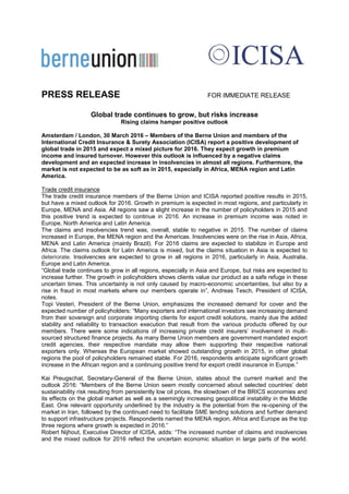 PRESS RELEASE FOR IMMEDIATE RELEASE
Global trade continues to grow, but risks increase
Rising claims hamper positive outlook
Amsterdam / London, 30 March 2016 – Members of the Berne Union and members of the
International Credit Insurance & Surety Association (ICISA) report a positive development of
global trade in 2015 and expect a mixed picture for 2016. They expect growth in premium
income and insured turnover. However this outlook is influenced by a negative claims
development and an expected increase in insolvencies in almost all regions. Furthermore, the
market is not expected to be as soft as in 2015, especially in Africa, MENA region and Latin
America.
Trade credit insurance
The trade credit insurance members of the Berne Union and ICISA reported positive results in 2015,
but have a mixed outlook for 2016. Growth in premium is expected in most regions, and particularly in
Europe, MENA and Asia. All regions saw a slight increase in the number of policyholders in 2015 and
this positive trend is expected to continue in 2016. An increase in premium income was noted in
Europe, North America and Latin America.
The claims and insolvencies trend was, overall, stable to negative in 2015. The number of claims
increased in Europe, the MENA region and the Americas. Insolvencies were on the rise in Asia, Africa,
MENA and Latin America (mainly Brazil). For 2016 claims are expected to stabilize in Europe and
Africa. The claims outlook for Latin America is mixed, but the claims situation in Asia is expected to
deteriorate. Insolvencies are expected to grow in all regions in 2016, particularly in Asia, Australia,
Europe and Latin America.
“Global trade continues to grow in all regions, especially in Asia and Europe, but risks are expected to
increase further. The growth in policyholders shows clients value our product as a safe refuge in these
uncertain times. This uncertainty is not only caused by macro-economic uncertainties, but also by a
rise in fraud in most markets where our members operate in”, Andreas Tesch, President of ICISA,
notes.
Topi Vesteri, President of the Berne Union, emphasizes the increased demand for cover and the
expected number of policyholders: “Many exporters and international investors see increasing demand
from their sovereign and corporate importing clients for export credit solutions, mainly due the added
stability and reliability to transaction execution that result from the various products offered by our
members. There were some indications of increasing private credit insurers’ involvement in multi-
sourced structured finance projects. As many Berne Union members are government mandated export
credit agencies, their respective mandate may allow them supporting their respective national
exporters only. Whereas the European market showed outstanding growth in 2015, in other global
regions the pool of policyholders remained stable. For 2016, respondents anticipate significant growth
increase in the African region and a continuing positive trend for export credit insurance in Europe.”
Kai Preugschat, Secretary-General of the Berne Union, states about the current market and the
outlook 2016: “Members of the Berne Union seem mostly concerned about selected countries’ debt
sustainability risk resulting from persistently low oil prices, the slowdown of the BRICS economies and
its effects on the global market as well as a seemingly increasing geopolitical instability in the Middle
East. One relevant opportunity underlined by the industry is the potential from the re-opening of the
market in Iran, followed by the continued need to facilitate SME lending solutions and further demand
to support infrastructure projects. Respondents named the MENA region, Africa and Europe as the top
three regions where growth is expected in 2016.”
Robert Nijhout, Executive Director of ICISA, adds: “The increased number of claims and insolvencies
and the mixed outlook for 2016 reflect the uncertain economic situation in large parts of the world.
 