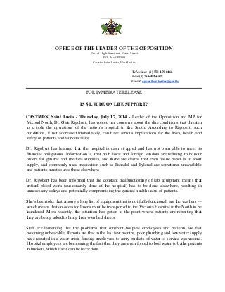 OFFICE OF THE LEADER OF THE OPPOSITION
Crn. of High Street and Chisel Street
P.O. Box CP5304
Castries Saint Lucia, West Indies
Telephone: (1) 758-459-0466
Fax: (1) 758-451-6507
Email: opposition.leader@govt.lc
FOR IMMEDIATE RELEASE
IS ST. JUDE ON LIFE SUPPORT?
CASTRIES, Saint Lucia - Thursday, July 17, 2014 - Leader of the Opposition and MP for
Micoud North, Dr. Gale Rigobert, has voiced her concerns about the dire conditions that threaten
to cripple the operations of the nation’s hospital in the South. According to Rigobert, such
conditions, if not addressed immediately, can have serious implications for the lives, health and
safety of patients and workers alike.
Dr. Rigobert has learned that the hospital is cash strapped and has not been able to meet its
financial obligations. Information is, that both local and foreign vendors are refusing to honour
orders for general and medical supplies, and there are claims that even tissue paper is in short
supply, and commonly used medication such as Panadol and Tylenol are sometimes unavailable
and patients must source these elsewhere.
Dr. Rigobert has been informed that the constant malfunctioning of lab equipment means that
critical blood work (customarily done at the hospital) has to be done elsewhere, resulting in
unnecessary delays and potentially compromising the general health status of patients.
She’s been told, that among a long list of equipment that is not fully functional, are the washers ––
which means that on occasion linens must be transported to the Victoria Hospital in the North to be
laundered. More recently, the situation has gotten to the point where patients are reporting that
they are being asked to bring their own bed sheets.
Staff are lamenting that the problems that confront hospital employees and patients are fast
becoming unbearable. Reports are that in the last few months, poor plumbing and low water supply
have resulted in a water crisis forcing employees to carry buckets of water to service washrooms.
Hospital employees are bemoaning the fact that they are even forced to boil water to bathe patients
in buckets, which itself can be hazardous.
 