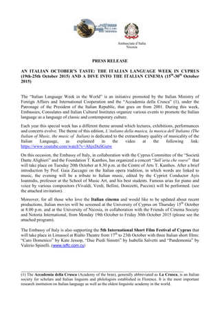 PRESS RELEASE
AN ITALIAN OCTOBER’S TASTE: THE ITALIAN LANGUAGE WEEK IN CYPRUS
(19th-25th October 2015) AND A DIVE INTO THE ITALIAN CINEMA (15th
-30th
October
2015)
The “Italian Language Week in the World” is an initiative promoted by the Italian Ministry of
Foreign Affairs and International Cooperation and the “Accademia della Crusca” (1), under the
Patronage of the President of the Italian Republic, that goes on from 2001. During this week,
Embassies, Consulates and Italian Cultural Institutes organize various events to promote the Italian
language as a language of classic and contemporary culture.
Each year this special week has a different theme around which lectures, exhibitions, performances
and concerts evolve. The theme of this edition, L’italiano della musica, la musica dell’Italiano (The
Italian of Music, the music of Italian) is dedicated to the extraordinary quality of musicality of the
Italian Language, as explained in the video at the following link:
https://www.youtube.com/watch?v=AhjxDuSGutw
On this occasion, the Embassy of Italy, in collaboration with the Cyprus Committee of the “Società
Dante Alighieri” and the Foundation T. Kanthos, has organized a concert “Sull’aria che soave” that
will take place on Tuesday 20th October at 8.30 p.m. at the Centre of Arts T. Kanthos. After a brief
introduction by Prof. Gaia Zaccagni on the Italian opera tradition, in which words are linked to
music, the evening will be a tribute to Italian music, edited by the Cypriot Conductor Ayis
Ioannidis, professor at the School of Music Art, and his best students. Famous arias for piano and
voice by various compositors (Vivaldi, Verdi, Bellini, Donizetti, Puccini) will be performed. (see
the attached invitation).
Moreover, for all those who love the Italian cinema and would like to be updated about recent
productions, Italian movies will be screened at the University of Cyprus on Thursday 15th
October
at 8.00 p.m. and at the University of Nicosia, in collaboration with the Friends of Cinema Society
and Notoria International, from Monday 19th October to Friday 30th October 2015 (please see the
attached program).
The Embassy of Italy is also supporting the 5th International Short Film Festival of Cyprus that
will take place in Limassol at Rialto Theatre from 17th
to 23th October with three Italian short films:
“Caro Domenico” by Kate Jessop, “Due Piedi Sinistri” by Isabella Salvetti and “Pandemonia” by
Valerio Spinelli. (www.isffc.com.cy)
________________________________________________________________________________
(1) The Accademia della Crusca (Academy of the bran), generally abbreviated as La Crusca, is an Italian
society for scholars and Italian linguists and philologists established in Florence. It is the most important
research institution on Italian language as well as the oldest linguistic academy in the world.
 