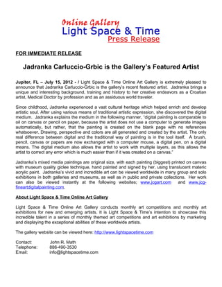 FOR IMMEDIATE RELEASE

   Jadranka Carluccio-Grbic is the Gallery’s Featured Artist

Jupiter, FL – July 15, 2012 - / Light Space & Time Online Art Gallery is extremely pleased to
announce that Jadranka Carluccio-Grbic is the gallery’s recent featured artist. Jadranka brings a
unique and interesting background, training and history to her creative endeavors as a Croatian
artist, Medical Doctor by profession and as an assiduous world traveler.

Since childhood, Jadranka experienced a vast cultural heritage which helped enrich and develop
artistic soul. After using various means of traditional artistic expression, she discovered the digital
medium. Jadranka explains the medium in the following manner, “digital painting is comparable to
oil on canvas or pencil on paper, because the artist does not use a computer to generate images
automatically, but rather, that the painting is created on the blank page with no references
whatsoever. Drawing, perspective and colors are all generated and created by the artist. The only
real difference between digital and the traditional way of painting is in the tool itself. A brush,
pencil, canvas or papers are now exchanged with a computer mouse, a digital pen, on a digital
means. The digital medium also allows the artist to work with multiple layers, as this allows the
artist to correct any error which is much easier than if it was created on a canvas.”

Jadranka’s mixed media paintings are original size, with each painting (biggest) printed on canvas
with museum quality giclee technique, hand painted and signed by her, using translucent materic
acrylic paint. Jadranka’s vivid and incredible art can be viewed worldwide in many group and solo
exhibitions in both galleries and museums, as well as in public and private collections. Her work
can also be viewed instantly at the following websites; www.jcgart.com               and www.jcg-
fineartdigitalpainting.com.

About Light Space & Time Online Art Gallery

Light Space & Time Online Art Gallery conducts monthly art competitions and monthly art
exhibitions for new and emerging artists. It is Light Space & Time’s intention to showcase this
incredible talent in a series of monthly themed art competitions and art exhibitions by marketing
and displaying the exceptional abilities of these worldwide artists.

The gallery website can be viewed here: http://www.lightspacetime.com

Contact:          John R. Math
Telephone:        888-490-3530
Email:            info@lightspacetime.com
 