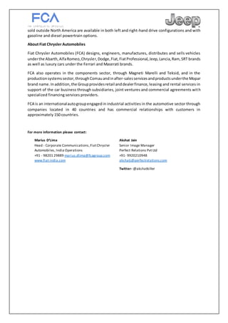 sold outside North America are available in both left and right-hand drive configurations and with
gasoline and diesel powertrain options.
About Fiat Chrysler Automobiles
Fiat Chrysler Automobiles (FCA) designs, engineers, manufactures, distributes and sells vehicles
underthe Abarth,AlfaRomeo,Chrysler,Dodge,Fiat,FiatProfessional,Jeep,Lancia,Ram, SRT brands
as well as luxury cars under the Ferrari and Maserati brands.
FCA also operates in the components sector, through Magneti Marelli and Teksid, and in the
productionsystemssector,throughComauandinafter-salesservicesandproductsunderthe Mopar
brand name.Inaddition,the Groupprovidesretail anddealerfinance, leasing and rental services in
support of the car business through subsidiaries, joint ventures and commercial agreements with
specialized financing services providers.
FCA is an internationalautogroupengagedin industrial activities in the automotive sector through
companies located in 40 countries and has commercial relationships with customers in
approximately 150 countries.
For more information please contact:
Marius D’Lima
Head - Corporate Communications,FiatChrysler
Automobiles, India Operations
+91 - 98201 29889 marius.dlima@fcagroup.com
www.fiat-india.com
Akshat Jain
Senior Image Manager
Perfect Relations Pvt Ltd
+91- 9920210948
akshatj@perfectrelations.com
Twitter- @akshatkiller
 