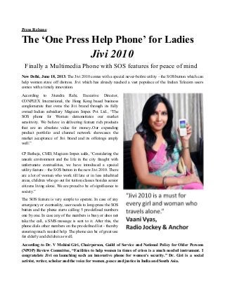 Press Release
The ‘One Press Help Phone’ for Ladies
Jivi 2010
Finally a Multimedia Phone with SOS features for peace of mind
New Delhi, June 18, 2013: The Jivi 2010 comes with a special never-before utility – the SOS button which can
help women stave off distress. Jivi which has already reached a vast populace of the Indian Telecom users
comes with a timely innovation.
According to Jitendra Rahi, Executive Director,
CONPLEX International, the Hong Kong based business
conglomerate that owns the Jivi brand through its fully
owned Indian subsidiary Magicon Impex Pvt. Ltd., “The
SOS phone for Women demonstrates our market
sensitivity. We believe in delivering feature rich products
that are an absolute value for money..Our expanding
product portfolio and channel network showcases the
market acceptance of Jivi brand and its offerings amply
well.”
CP Batheja, CMD, Magicon Impex adds, “Considering the
unsafe environment and the life in the city fraught with
unfortunate eventualities, we have introduced a special
utility feature – the SOS button in the new Jivi 2010. There
are a lot of women who work till late or in less inhabited
areas, children who go out for tuition classes besides senior
citizens living alone. We are proud to be of significance to
society.”
The SOS feature is very simple to operate. In case of any
emergency or eventuality, user needs to long-press the SOS
button and the phone starts calling 5 pre-defined numbers
one by one. In case any of the numbers is busy or does not
take the call, a SMS message is sent to it. After this, the
phone dials other numbers on the pre-defined list - thereby
ensuring much needed help. The phone can be of great use
for elderly and children as well.
According to Dr. V Mohini Giri, Chairperson, Guild of Service and National Policy for Older Persons
(NPOP) Review Committee, “Facilities to help women in times of crises is a much needed instrument. I
congratulate Jivi on launching such an innovative phone for women’s security.” Dr. Giri is a social
activist, writer, scholar and the voice for women, peace and justice in India and South Asia.
 