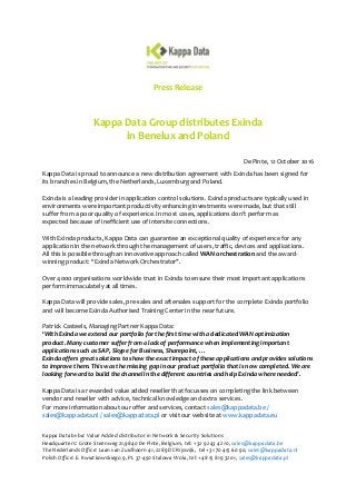 Press Release
Kappa Data Group distributes Exinda
in Benelux and Poland
De Pinte, 12 October 2016
Kappa Data is proud to announce a new distribution agreement with Exinda has been signed for
its branches in Belgium, the Netherlands, Luxemburg and Poland.
Exinda is a leading provider in application control solutions. Exinda products are typically used in
environments were important productivity enhancing investments were made, but that still
suffer from a poor quality of experience. In most cases, applications don’t perform as
expected because of inefficient use of intersite connections.
With Exinda products, Kappa Data can guarantee an exceptional quality of experience for any
application in the network through the management of users, traffic, devices and applications.
All this is possible through an innovative approach called WAN orchestration and the award-
winning product: “Exinda Network Orchestrator”.
Over 4000 organisations worldwide trust in Exinda to ensure their most important applications
perform immaculately at all times.
Kappa Data will provide sales, pre-sales and aftersales support for the complete Exinda portfolio
and will become Exinda Authorised Training Center in the near future.
Patrick Casteels, Managing Partner Kappa Data:
‘With Exinda we extend our portfolio for the first time with a dedicated WAN optimization
product. Many customer suffer from a lack of performance when implementing important
applications such as SAP, Skype for Business, Sharepoint, …
Exinda offers great solutions to show the exact impact of these applications and provides solutions
to improve them. This was the missing gap in our product portfolio that is now completed. We are
looking forward to build the channel in the different countries and help Exinda where needed’.
Kappa Data is a rewarded value added reseller that focusses on completing the link between
vendor and reseller with advice, technical knowledge and extra services.
For more information about our offer and services, contact sales@kappadata.be /
sales@kappadata.nl / sales@kappadata.pl or visit our website at www.kappadata.eu
Kappa Data bvba: Value Added distributor in Network & Security Solutions
Headquarters: Grote Steenweg 21,9840 De Pinte, Belgium, tel: +32 9 243 42 10, sales@kappadata.be
The Nederlands Office: Laan van Zuidhoorn 41, 2289 DC Rijswijk, tel +31 70 415 60 90, sales@kappadata.nl
Polish Office: E. Kwiatkowskiego 9, PL 37-450 Stalowa Wola, tel: +48 15 819 32 01, sales@kappadata.pl
 
