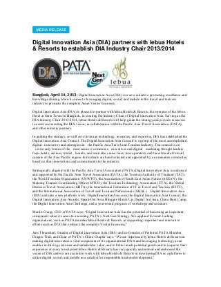 Digital Innovation Asia (DIA) partners with lebua Hotels
& Resorts to establish DIA Industry Chair 2013/2014
Bangkok, April 14, 2013: Digital Innovation Asia (DIA) is a new initiative promoting excellence and
knowledge sharing when it comes to leveraging digital, social, and mobile in the travel and tourism
industry to promote the complete Asian Visitor Economy.
Digital Innovation Asia (DIA) is pleased to partner with lebua Hotels & Resorts, the operator of the lebua
Hotel at State Tower in Bangkok, in creating the Industry Chair of Digital Innovation Asia. Serving as the
DIA Industry Chair 2013/2014, lebua Hotels & Resorts will help guide the strategy and provide resources
to assist in executing the DIA vision, in collaboration with the Pacific Asia Travel Association (PATA),
and other industry partners.
In guiding the strategy, as well as to leverage technology, resources, and expertise, DIA has established the
Digital Innovation Asia Council. The Digital Innovation Asia Council is a group of the most accomplished
digital  innovators and strategists in  the Pacific Asia Travel and Tourism Industry. The council is an
  invite-only forum of the  most senior e-commerce  executives and digital  marketing thought leaders 
from hotels, airlines, tourist  boards, and soon also cruise lines, tour operators, and travel media from all
corners of the Asia Pacific region. Individuals are hand-selected and appointed by a nomination committee,
based on their innovations and commitments to the industry.
Strategically aligned with the Pacific Asia Travel Association (PATA),Digital Innovation Asia is endorsed
and supported by the Pacific Asia Travel Association (PATA), the Tourism Authority of Thailand (TAT),
the World Tourism Organization (UNWTO), the Association of South East Asian Nation (ASEAN), the
Mekong Tourism Coordinating Office (MTCO), the Tourism Technology Association (TTA), the Global
Business Travel Association (GBTA), the International Federation of IT in Travel and Tourism (IFITT),
and the International Association of Travel and Tourism Professionals (SKAL). Digital Innovation Asia
(DIA) includes a new platform www. DigitalInnovationAsia.com, the Digital Innovation Asia Council, the
Digital Innovation Asia Awards, Speak-Out Asia, Blogger-Match Up, Digital Aid Asia, China Boot Camp,
the Digital Innovation Asia Challenge, and a year-round program of workshops and seminars.
Martin Craigs, CEO of PATA says: “Digital Innovation Asia has the potential of becoming an important
component when it comes to executing PATA‟s Next Gen Strategy. We applaud forward-looking
organizations, such as PATA member lebua Hotels & Resorts, in supporting important and innovative
efforts such as DIA that embrace the complete Visitor Economy.”
Jens Thraenhart, founder of Digital Innovation Asia (DIA) and co-founder of Preferred PATA Member
Dragon Trail, and Chair of PATA‟s China Chapter says: “We are impressed by lebua Hotels & Resorts in
making digital innovation a vital component of its organizational DNA and leveraging technology as an
enabler in driving customer and stakeholder value, and to better reach potential guests and to improve their
experience at every touch point.lebua Hotels & Resorts has very quickly understood and embraced the
vision of DIA and we are excited to work with lebua Hotels & Resorts in developing DIA as a platform to
utilize digital, social, and mobile as a catalyst for responsible tourism development.”
 