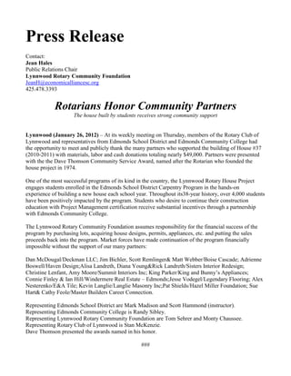 Press Release
Contact:
Jean Hales
Public Relations Chair
Lynnwood Rotary Community Foundation
JeanH@economicalliancesc.org
425.478.3393


            Rotarians Honor Community Partners
                    The house built by students receives strong community support


Lynnwood (January 26, 2012) – At its weekly meeting on Thursday, members of the Rotary Club of
Lynnwood and representatives from Edmonds School District and Edmonds Community College had
the opportunity to meet and publicly thank the many partners who supported the building of House #37
(2010-2011) with materials, labor and cash donations totaling nearly $49,000. Partners were presented
with the the Dave Thomson Community Service Award, named after the Rotarian who founded the
house project in 1974.

One of the most successful programs of its kind in the country, the Lynnwood Rotary House Project
engages students enrolled in the Edmonds School District Carpentry Program in the hands-on
experience of building a new house each school year. Throughout its38-year history, over 4,000 students
have been positively impacted by the program. Students who desire to continue their construction
education with Project Management certification receive substantial incentives through a partnership
with Edmonds Community College.

The Lynnwood Rotary Community Foundation assumes responsibility for the financial success of the
program by purchasing lots, acquiring house designs, permits, appliances, etc. and putting the sales
proceeds back into the program. Market forces have made continuation of the program financially
impossible without the support of our many partners:

Dan McDougal/Deckman LLC; Jim Bichler, Scott Remlinger& Matt Webber/Boise Cascade; Adrienne
Boswell/Haven Design;Alisa Landreth, Diana Young&Rick Landreth/Sisters Interior Redesign;
Christine Lenfant, Amy Moore/Summit Interiors Inc; King Parker/King and Bunny’s Appliances;
Connie Finley & Ian Hill/Windermere Real Estate – Edmonds;Jesse Vodegel/Legendary Flooring; Alex
Nesterenko/E&A Tile; Kevin Langlie/Langlie Masonry Inc;Pat Shields/Hazel Miller Foundation; Sue
Hart& Cathy Feole/Master Builders Career Connection.

Representing Edmonds School District are Mark Madison and Scott Hammond (instructor).
Representing Edmonds Community College is Randy Sibley.
Representing Lynnwood Rotary Community Foundation are Tom Sehrer and Monty Chaussee.
Representing Rotary Club of Lynnwood is Stan McKenzie.
Dave Thomson presented the awards named in his honor.

                                                 ###
 